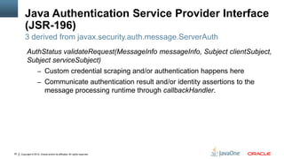 Java Authentication Service Provider Interface
         (JSR-196)
         3 derived from javax.security.auth.message.ServerAuth
          AuthStatus validateRequest(MessageInfo messageInfo, Subject clientSubject,
          Subject serviceSubject)
                     – Custom credential scraping and/or authentication happens here
                     – Communicate authentication result and/or identity assertions to the
                            message processing runtime through callbackHandler.




26   Copyright © 2012, Oracle and/or its affiliates. All rights reserved.
 