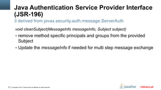 Java Authentication Service Provider Interface
         (JSR-196)
         3 derived from javax.security.auth.message.ServerAuth
          void cleanSubject(MessageInfo messageInfo, Subject subject)
           remove method specific principals and groups from the provided
            Subject
           Update the messageInfo if needed for multi step message exchange




28   Copyright © 2012, Oracle and/or its affiliates. All rights reserved.
 