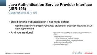Java Authentication Service Provider Interface
         (JSR-196)
         GlassFish and JSR-196


           Use it for one web application if not made default
                     – Use the httpservlet-security-provider attribute of glassfish-web.xml’s sun-
                            web-app element
           And you are done!                                               <glassfish-web-app httpservlet-security-provider="new-
                                                                            sam">
                                                                              <security-role-mapping>
                                                                                <role-name>role_1</role-name>
                                                                                <group-name>group_1</group-name>
                                                                              </security-role-mapping>
                                                                            </glassfish-web-app>




30   Copyright © 2012, Oracle and/or its affiliates. All rights reserved.
 