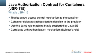 Java Authorization Contract for Containers
         (JSR-115)
         What is JSR-115
           To plug a new access control mechanism to the container
           Container delegates access control decision to the provider
           Use the same role mapping that is supported by Java EE
           Correlates with Authentication mechanism (Subject’s role)




31   Copyright © 2012, Oracle and/or its affiliates. All rights reserved.
 