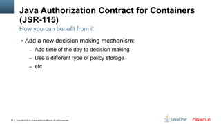 Java Authorization Contract for Containers
         (JSR-115)
         How you can benefit from it
           Add a new decision making mechanism:
                     – Add time of the day to decision making
                     – Use a different type of policy storage
                     – etc




32   Copyright © 2012, Oracle and/or its affiliates. All rights reserved.
 