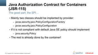 Java Authorization Contract for Containers
         (JSR-115)
         The good part, the SPI…
           Mainly two classes should be implanted by provider:
                     – javax.security.jacc.PolicyConfigurationFactory
                     – javax.security.jacc.PolicyConfiguration
           If it is not compliant with default Java SE policy should implement
                     – java.security.Policy
           The rest is already done by the container!




33   Copyright © 2012, Oracle and/or its affiliates. All rights reserved.
 