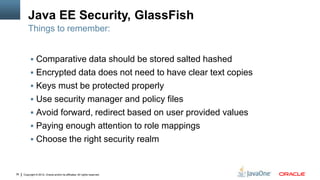 Java EE Security, GlassFish
         Things to remember:


           Comparative data should be stored salted hashed
           Encrypted data does not need to have clear text copies
           Keys must be protected properly
           Use security manager and policy files
           Avoid forward, redirect based on user provided values
           Paying enough attention to role mappings
           Choose the right security realm



36   Copyright © 2012, Oracle and/or its affiliates. All rights reserved.
 