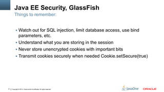Java EE Security, GlassFish
         Things to remember:


           Watch out for SQL injection, limit database access, use bind
            parameters, etc.
           Understand what you are storing in the session
           Never store unencrypted cookies with important bits
           Transmit cookies securely when needed Cookie.setSecure(true)




37   Copyright © 2012, Oracle and/or its affiliates. All rights reserved.
 