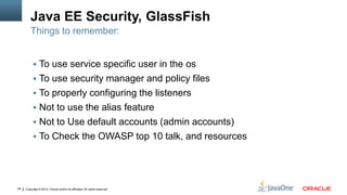 Java EE Security, GlassFish
         Things to remember:


           To use service specific user in the os
           To use security manager and policy files
           To properly configuring the listeners
           Not to use the alias feature
           Not to Use default accounts (admin accounts)
           To Check the OWASP top 10 talk, and resources




38   Copyright © 2012, Oracle and/or its affiliates. All rights reserved.
 