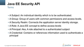 Java EE Security API
        Terms


          A Subject: An individual identity which is to be authenticated.
          A Group: Group of users with common permissions and access levels.
          A Security Realm: Connects the application server identity storage.
          A Role: A Java EE concept to define access levels
          A Principal: Aka, A role attached to a authenticated subject
          A Credential: Contains or references information used to authenticate a
               principal



5   Copyright © 2012, Oracle and/or its affiliates. All rights reserved.
 