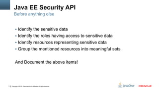 Java EE Security API
        Before anything else


          Identify the sensitive data
          Identify the roles having access to sensitive data
          Identify resources representing sensitive data
          Group the mentioned resources into meaningful sets


         And Document the above items!




6   Copyright © 2012, Oracle and/or its affiliates. All rights reserved.
 