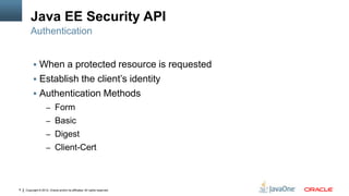 Java EE Security API
        Authentication


          When a protected resource is requested
          Establish the client’s identity
          Authentication Methods
                    – Form
                    – Basic
                    – Digest
                    – Client-Cert




8   Copyright © 2012, Oracle and/or its affiliates. All rights reserved.
 
