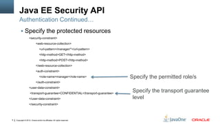 Java EE Security API
        Authentication Continued…
          Specify the protected resources
                    <security-constraint>
                             <web-resource-collection>
                                 <url-pattern>/manager/*</url-pattern>
                                 <http-method>GET</http-method>
                                 <http-method>POST</http-method>
                             </web-resource-collection>
                             <auth-constraint>
                                 <role-name>manager</role-name>                Specify the permitted role/s
                             </auth-constraint>
                    <user-data-constraint>
                     <transport-guarantee>CONFIDENTIAL</transport-guarantee>
                                                                                Specify the transport guarantee
                    </user-data-constraint>                                     level
                    </security-constraint>




9   Copyright © 2012, Oracle and/or its affiliates. All rights reserved.
 