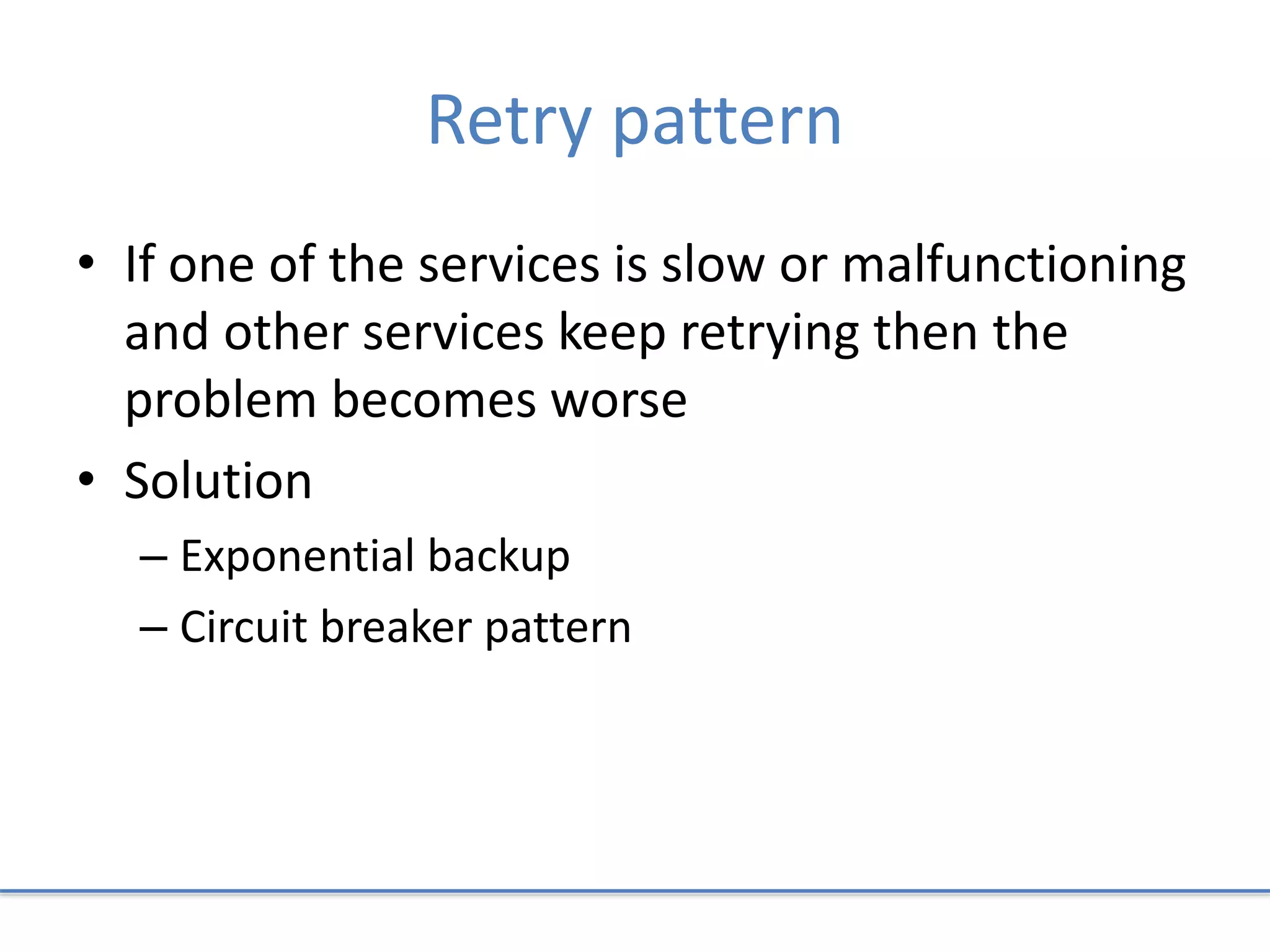 Retry pattern
• If one of the services is slow or malfunctioning
and other services keep retrying then the
problem becomes worse
• Solution
– Exponential backup
– Circuit breaker pattern
 
