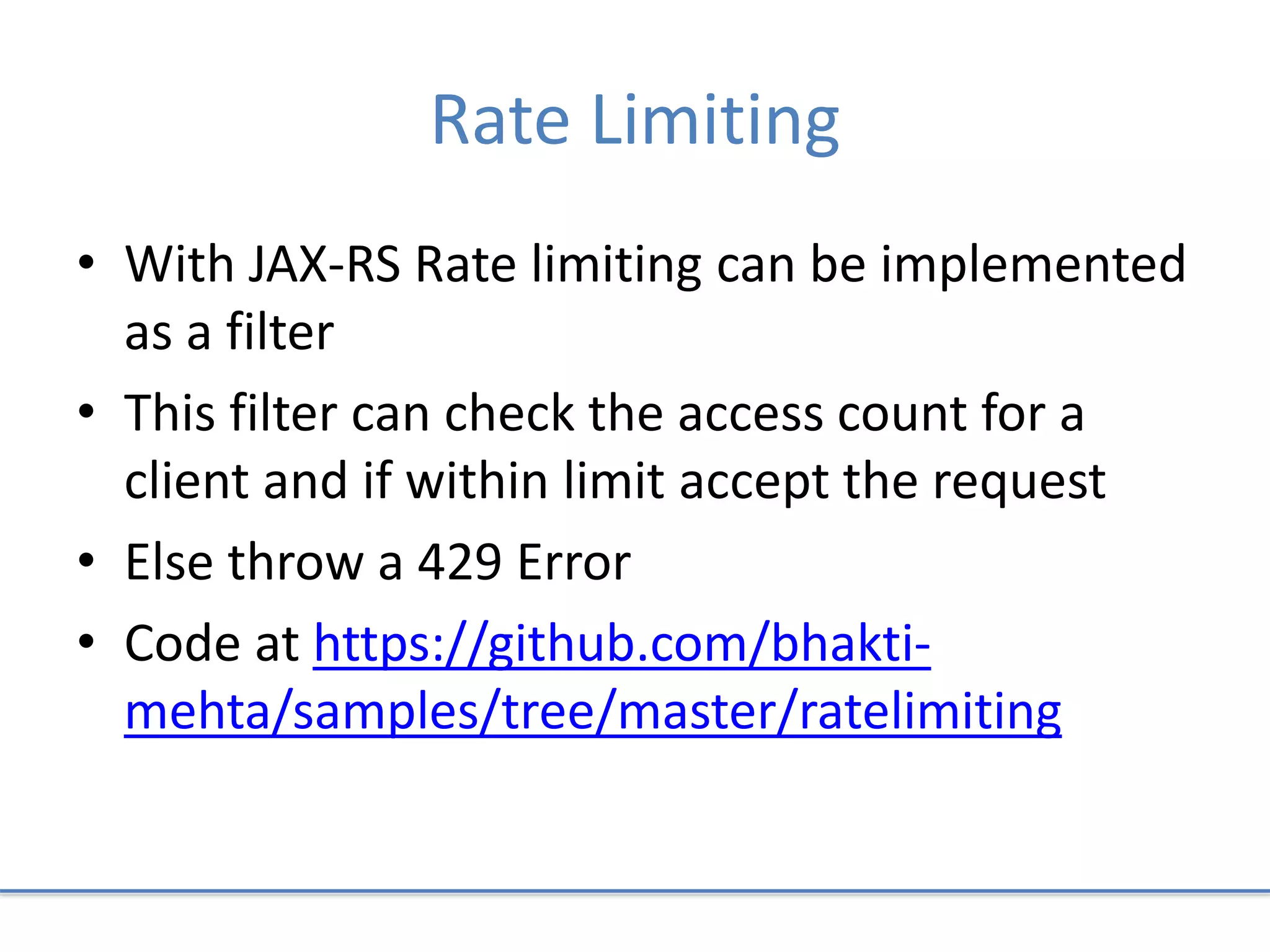 Rate Limiting
• With JAX-RS Rate limiting can be implemented
as a filter
• This filter can check the access count for a
client and if within limit accept the request
• Else throw a 429 Error
• Code at https://github.com/bhakti-
mehta/samples/tree/master/ratelimiting
 