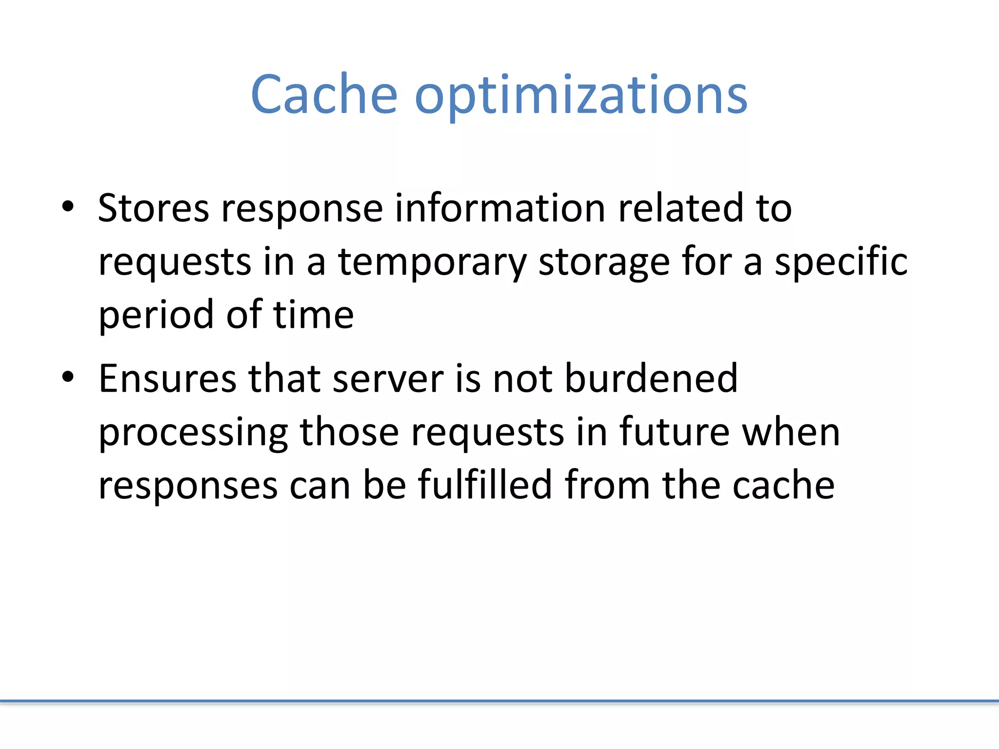 Cache optimizations
• Stores response information related to
requests in a temporary storage for a specific
period of time
• Ensures that server is not burdened
processing those requests in future when
responses can be fulfilled from the cache
 