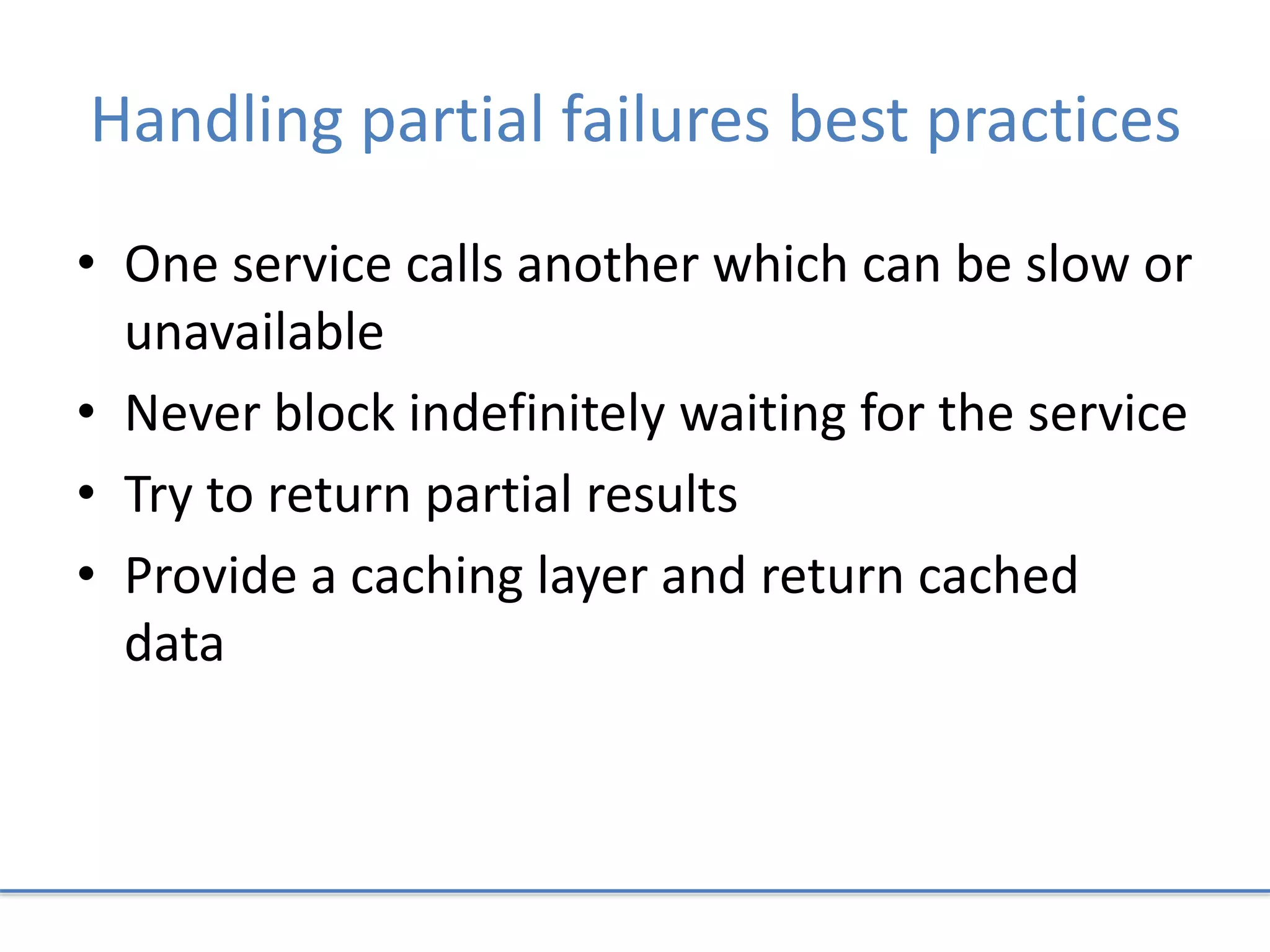Handling partial failures best practices
• One service calls another which can be slow or
unavailable
• Never block indefinitely waiting for the service
• Try to return partial results
• Provide a caching layer and return cached
data
 