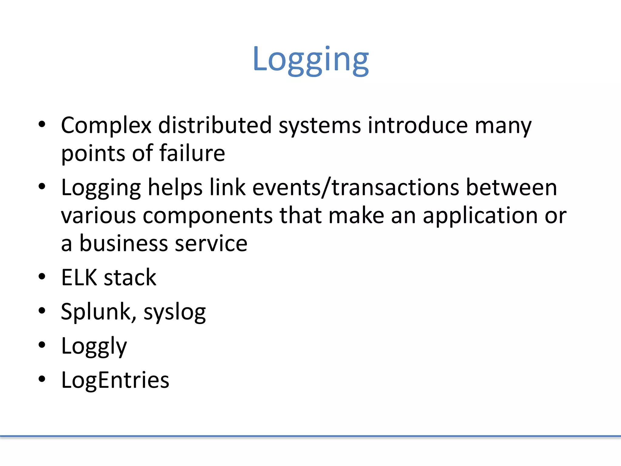 Logging
• Complex distributed systems introduce many
points of failure
• Logging helps link events/transactions between
various components that make an application or
a business service
• ELK stack
• Splunk, syslog
• Loggly
• LogEntries
 