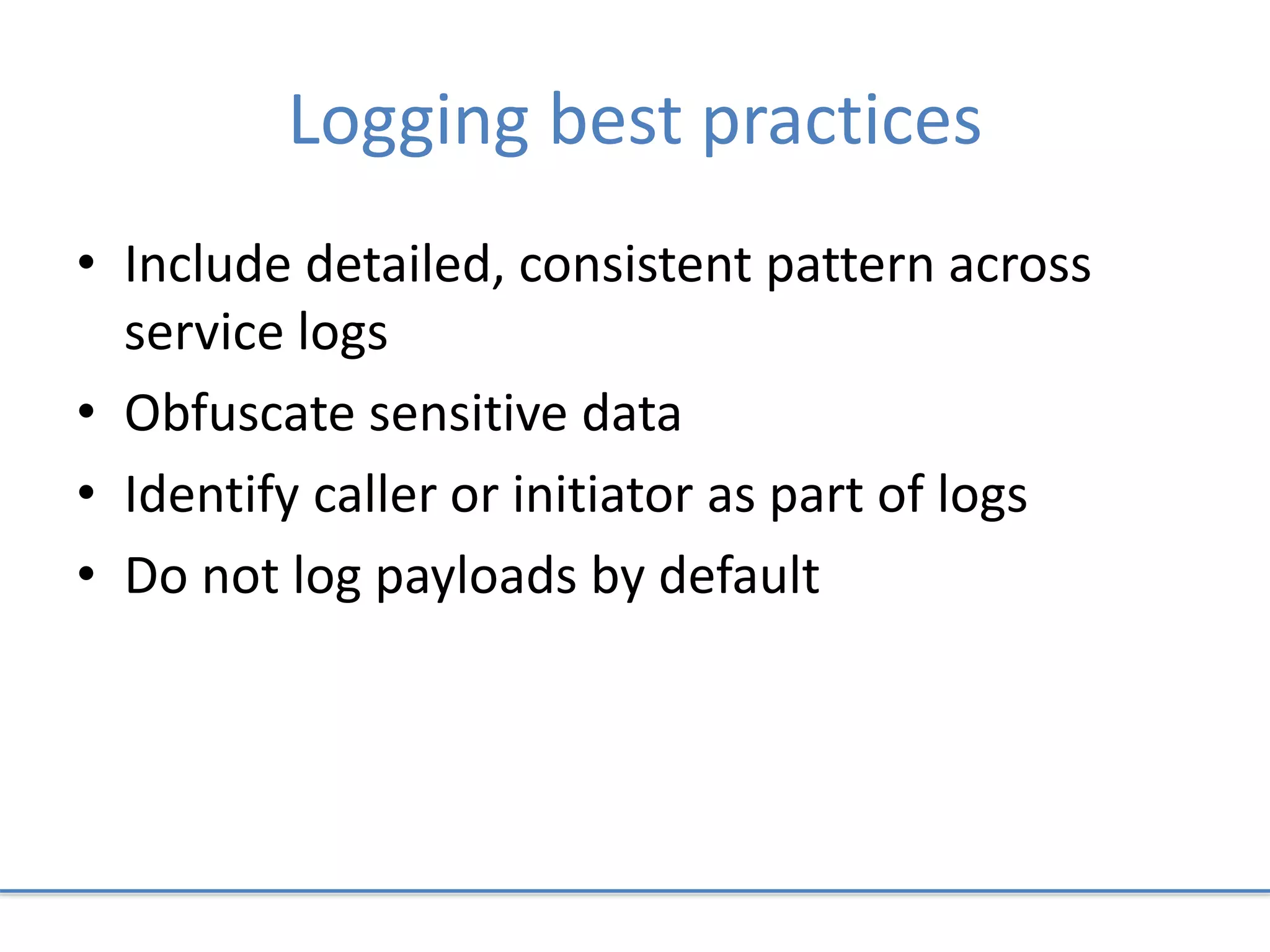 Logging best practices
• Include detailed, consistent pattern across
service logs
• Obfuscate sensitive data
• Identify caller or initiator as part of logs
• Do not log payloads by default
 