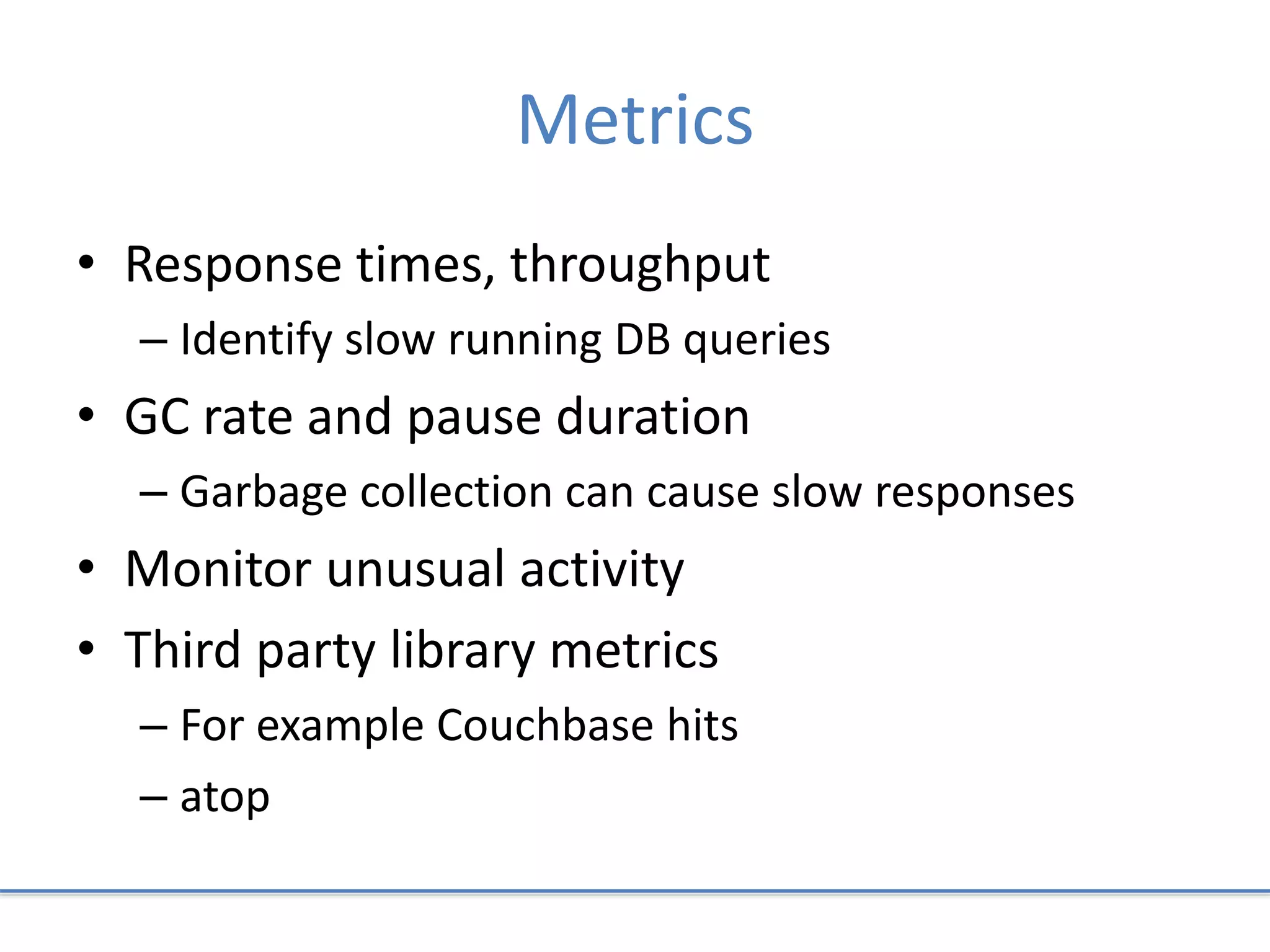 Metrics
• Response times, throughput
– Identify slow running DB queries
• GC rate and pause duration
– Garbage collection can cause slow responses
• Monitor unusual activity
• Third party library metrics
– For example Couchbase hits
– atop
 