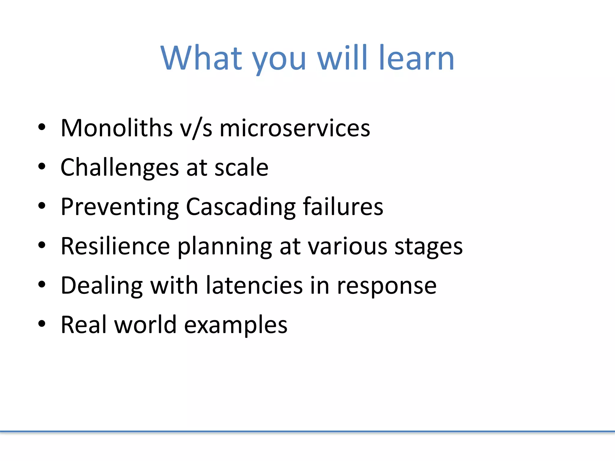 What you will learn
• Monoliths v/s microservices
• Challenges at scale
• Preventing Cascading failures
• Resilience planning at various stages
• Dealing with latencies in response
• Real world examples
 