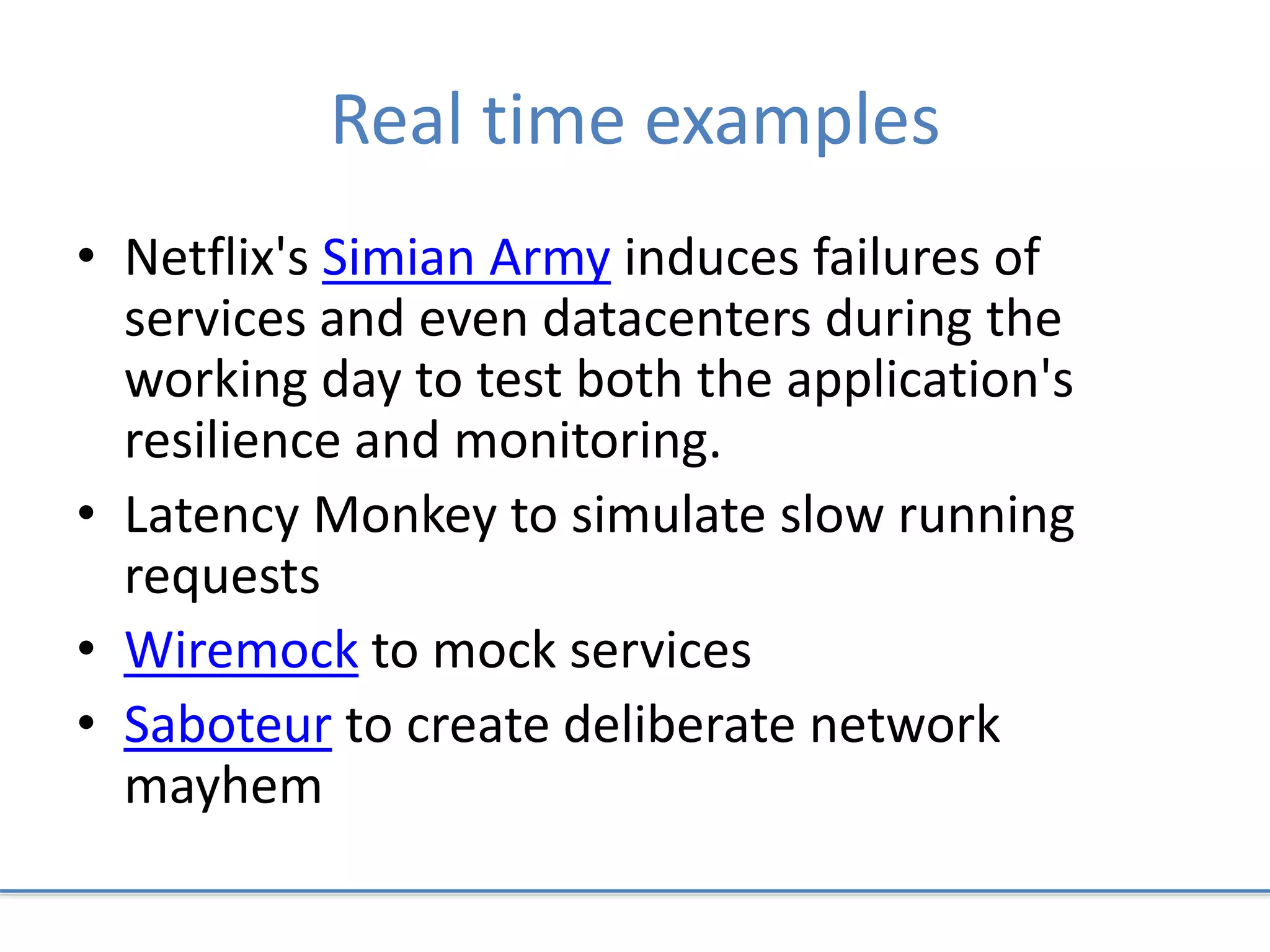 Real time examples
• Netflix's Simian Army induces failures of
services and even datacenters during the
working day to test both the application's
resilience and monitoring.
• Latency Monkey to simulate slow running
requests
• Wiremock to mock services
• Saboteur to create deliberate network
mayhem
 
