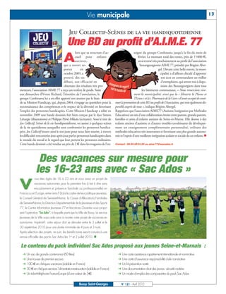 BUSSYMAG 121_GABARIT BUSSYMAG NEW2009 21/04/10 09:28 Page13




                                                                       Vie municipale                                                                                               13


                                                       Jeu Collectif-Scènes de la vie handiquotidienne
                                                     Une BD au profit d’A.I.M.E. 77
                                                             lors que sa structure d’ac-                       seigne du groupe Conforama jusqu’à la fin du mois de

                                                  A          cueil pour enfants
                                                             autistes,
                                                   qui a ouvert ses
                                                                                                                  février. Le montant total des ventes, près de 15000 €,
                                                                                                                   sera reversé très prochainement au profit de l’association
                                                                                                                    buxangeorgienne AIME 77, présidée par Brigitte Aber-
                                                   portes        en                                                                   gel. Devant cette belle œuvre, la muni-
                                                   octobre 2009, a                                                                     cipalité a d’ailleurs décidé d’apporter
                                                   prouvé, dès ses                                                                      son écot en commandant un millier
                                                   débuts, son efficacité en                                                            d’exemplaires, qui seront mis à dispo-
                                                   obtenant des résultats très pro-                                                     sition des Buxangeorgiens dans tous
           metteurs, l’association AIME 77 a reçu un renfort de poids. Suite                                          les bâtiments communaux. « Nous remercions vive-
           aux démarches d’Yvette Richard, Trésorière de l’association, le                                     ment la municipalité, ainsi que la « librairie la Plume et
           groupe Conforama lui a en effet apporté son soutien par le biais                                    l’Ecran » et la « Pharmacie de la Gare » d’avoir accepté de conti-
           de sa Mission Handicap, qui, depuis 2004, s’engage au quotidien pour la            nuer la promotion de cette BD au profit de l’Association, qui reste également dis-
           reconnaissance des compétences et le respect de la diversité en favorisant         ponible auprès de nous », indique Brigitte Abergel.
           l’emploi des personnes handicapées. Cette Mission Handicap a édité en              Rappelons que l’association AIME77 (Autisme Intégration par Méthodes
           novembre 2009 une bande dessinée fort bien conçue par le duo Simon                 Éducatives) est née d’une collaboration étroite entre parents, grands-parents,
           Léturgie (illustrations) et Philippe Périé-Mikaïa (scénario). Sous le titre de     familles et amis d’enfants autistes de Seine-et-Marne. Elle donne à des
           Jeu Collectif, Scènes de la vie handiquotidienne, on assiste à quelques scènes     enfants atteints d’autisme et d’autres troubles envahissants du développe-
           de la vie quotidienne auxquelles sont confrontées les personnes handica-           ment un enseignement complémentaire personnalisé, utilisant des
           pées. Jeu Collectif trouve ainsi le ton juste pour nous faire sourire, à travers   méthodes éducatives très innovantes et favorisant une plus grande autono-
           les difficultés rencontrées jour après jour par les personnes handicapées dans     mie et l’espoir d’une meilleure intégration scolaire et sociale de ces enfants. n
           le monde du travail et le regard que leur portent les personnes ordinaires.
           Cette bande dessinée a été vendue au prix de 2 € dans les magasins de l’en-        Contact : 06 20 45 01 30 ou aime77@wanadoo.fr




                          Des vacances sur mesure pour
                         les 16-23 ans avec « Sac Ados »
                        ous êtes âgés de 16 à 23 ans et vous avez un projet de


           V            vacances autonomes pour la première fois (c'est à dire sans
                        encadrement et présence familiale ou professionnelle) en
           France ou en Europe, entre amis? Dans le cadre de leur politique jeunesse,
           le Conseil Général de Seine-et-Marne, la Caisse d'Allocations Familiales
           de Seine-et-Marne, la Direction Départementale de la Jeunesse et des Sports
           77, le Centre Information Jeunesse 77 et Vacances Ouvertes vous propo-
           sent l'opération "Sac Ados", à laquelle participe la Ville de Bussy. Le service
           Jeunesse de la Ville vous aide ainsi à monter votre projet de vacances en
           autonomie. Impératif : votre séjour doit se dérouler entre le 3 juillet et le
           30 septembre 2010 pour une durée minimale de 4 jours et 3 nuits.
           Après sélection des projets en juin, les bénéficiaires seront conviés à une
           remise officielle des packs Sac Ados les 1er et 2 juillet 2010. n


            Le contenu du pack individuel Sac Ados proposé aux jeunes Seine-et-Marnais :
               Un sac de grande contenance (60 litres)                                            Une carte assistance rapatriement internationale et nominative
               Une trousse de premier secours                                                     Une carte d'assurance responsabilité civile nominative
               100 € en chèques vacances (valable en France)                                      Un kit prévention santé
               30€en chèques services "alimentation-restauration (valable en France)              Une documentation droit des jeunes - sécurité routière
               Un ticket téléphone France-Europe (d'une valeur de 5€)                             Un mode d'emploi des composantes du pack Sac Ados


                                                                Bussy Saint-Georges                N° 121 - Avril 2010
 