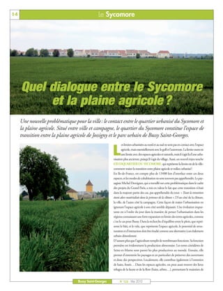 BUSSYMAG122_GABARIT BUSSYMAG NEW2009 26/05/10 18:43 Page14




      14                                                     Le Sycomore




            Quel dialogue entre le Sycomore
                 et la plaine agricole ?
           Une nouvelle problématique pour la ville: le contact entre le quartier urbanisé du Sycomore et
           la plaine agricole. Situé entre ville et campagne, le quartier du Sycomore constitue l’espace de
           transition entre la plaine agricole de Jossigny et le parc urbain de Bussy Saint-Georges.
                                                                             es limites urbanisées au nord et au sud ne sont pas en contact avec l’espace

                                                                     L       agricole, mais essentiellement avec le golf et l’autoroute. La limite ouest est
                                                                             une limite avec des espaces agricoles et naturels, mais il s’agit là d’une urba-
                                                                     nisation plus ancienne, puisqu’il s’agit du village. Aussi, un nouvel enjeu touche
                                                                     L’ÉCOQUARTIER DU SYCOMORE, qui représente la limite est de la ville:
                                                                     comment traiter la transition entre plaine agricole et milieu urbanisé?
                                                                     En Ile-de-France, on compte plus de 13000 km d’interface entre ces deux
                                                                     espaces, et les modes de cohabitation ne sont souvent pas appréhendés. Le pay-
                                                                     sagiste Michel Desvignes, qui a travaillé sur cette problématique dans le cadre
                                                                     des projets du Grand Paris, a mis en valeur le fait que cette transition n’était
                                                                     dans la majeure partie des cas, pas appréhendée du tout: « Toute la transition
                                                                     étant alors matérialisée dans la présence de la clôture ». D’un côté de la clôture,
                                                                     la ville, de l’autre côté la campagne. Cette façon de traiter l’urbanisation en
                                                                     ignorant l’espace agricole à son côté semble dépassée. Une évolution impor-
                                                                     tante est à l’ordre du jour dans la manière de penser l’urbanisation dans les
                                                                     régions connaissant une forte expansion en limite des terres agricoles, comme
                                                                     c’est le cas pour Bussy. Dans la recherche d’équilibre entre le plein, que repré-
                                                                     sente le bâti, et le vide, que représente l’espace agricole, le potentiel de struc-
                                                                     turation et d’interaction doit être étudié comme une alternative à un étalement
                                                                     urbain désordonné.
                                                                     D’autant plus que l’agriculture remplit de nombreuses fonctions. Sa fonction
                                                                     première est évidemment la production alimentaire. Les terres céréalières de
                                                                     Seine-et-Marne sont parmi les plus productives au monde. Ensuite, elle
                                                                     permet d’entretenir les paysages et en particulier de préserver des ouvertures
                                                                     et donc des perspectives. Localement, elle contribue également à l’entretien
                                                                     de haies, fossés… Dans les espaces agricoles, on peut aussi trouver des lieux
                                                                     refuges de la faune et de la flore (haies, arbres…), permettant le maintien de


                                               Bussy Saint-Georges         N° 122 - Mai 2010
 