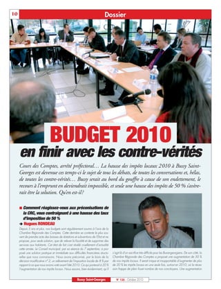 10                                                                            Dossier




                               BUDGET 2010
     en finir avec les contre-vérités
     Cours des Comptes, arrêté préfectoral… La hausse des impôts locaux 2010 à Bussy Saint-
     Georges est devenue ces temps-ci le sujet de tous les débats, de toutes les conversations et, hélas,
     de toutes les contre-vérités… Bussy serait au bord du gouffre à cause de son endettement, le
     recours à l’emprunt en deviendrait impossible, et seule une hausse des impôts de 50 % s’avère-
     rait être la solution. Qu’en est-il?

      Comment  réagissez-vous aux préconisations de
      la CRC, vous contraignant à une hausse des taux
      d’imposition de 50 %
     ‚ Hugues RONDEAU
     Depuis 5 ans et plus, nos budgets sont régulièrement soumis à l’avis de la
     Chambre Régionale des Comptes. Cette dernière se contente le plus sou-
     vent de prendre acte des baisses de dotations et subventions de l’Etat et ne
     propose, pour seule solution, que de relever la fiscalité et de supprimer des
     services aux habitants. Cet état de fait s’est révélé cruellement d’actualité
     cette année. Le Conseil municipal, par sa séance du 7 septembre, a pro-
     posé une solution pratique et immédiate aux difficultés financières structu-    s’agit là d’un sacrifice très difficile pour les Buxangeorgiens. De son côté, la
     relles que nous connaissons. Nous avons préconisé, par le biais de la           Chambre Régionale des Comptes a proposé une augmentation de 50 %
     décision modificative n° 2, un relèvement de l’imposition locale de 8 % par     de nos impôts locaux. Il serait inique et insupportable d’augmenter de plus
     rapport à ce que nous avions voté avant l’été 2010. Ce qui porterait à 20 %     de 20 % les impôts locaux en une seule fois, surtout en 2010, où la réces-
     l’augmentation de nos impôts locaux. Nous savons, bien évidemment, qu’il        sion frappe de plein fouet nombre de nos concitoyens. Une augmentation


                                                       Bussy Saint-Georges              N° 126 - Octobre 2010
 
