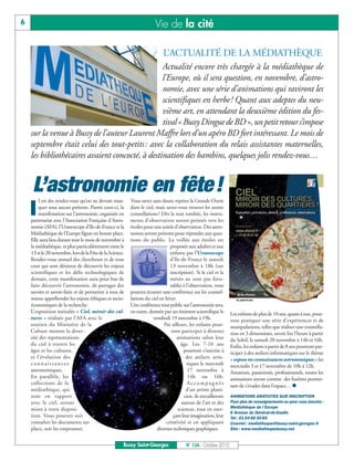 6                                                                       Vie de la cité

                                                                             L’ACTUALITÉ DE LA MÉDIATHÈQUE
                                                 Actualité encore très chargée à la médiathèque de
                                                 l’Europe, où il sera question, en novembre, d’astro-
                                                 nomie, avec une série d’animations qui raviront les
                                                 scientifiques en herbe! Quant aux adeptes du neu-
                                                 vième art, en attendant la deuxième édition du fes-
                                                 tival « Bussy Dingue de BD », un petit retour s’impose
    sur la venue à Bussy de l’auteur Laurent Maffre lors d’un apéro BD fort intéressant. Le mois de
    septembre était celui des tout-petits : avec la collaboration du relais assistantes maternelles,
    les bibliothécaires avaient concocté, à destination des bambins, quelques jolis rendez-vous…


     L’astronomie en fête !
    I
        l est des rendez-vous qu’on ne devrait man-        Vous savez sans doute repérer la Grande Ourse
        quer sous aucun prétexte. Parmi ceux-ci, la        dans le ciel, mais savez-vous trouver les autres
        manifestation sur l’astronomie, organisée en       constellations? Dès la nuit tombée, les instru-
    partenariat avec l’Association Française d’Astro-      ments d’observation seront pointés vers les
    nomie (AFA), l’Uranoscope d’Ile-de-France et la        étoiles pour une soirée d’observation. Des astro-
    Médiathèque de l’Europe figure en bonne place.         nomes seront présents pour répondre aux ques-
    Elle aura lieu durant tout le mois de novembre à       tions du public. La veillée aux étoiles est
    la médiathèque, et plus particulièrement entre le                           proposée aux adultes et aux
    13 et le 20 novembre, lors de la Fête de la Science.                        enfants par l’Uranoscope
    Rendez-vous annuel des chercheurs et de tous                                d’Ile-de-France le samedi
    ceux qui sont désireux de découvrir les enjeux                              13 novembre à 18h (sur
    scientifiques et les défis technologiques de                                inscription). Si le ciel et la
    demain, cette manifestation aura pour but de                                météo ne sont pas favo-
    faire découvrir l’astronomie, de partager des                               rables à l’observation, vous
    savoirs et savoir-faire et de permettre à tous de      pourrez écouter une conférence sur les constel-
    mieux appréhender les enjeux éthiques et socio-        lations du ciel en hiver.
    économiques de la recherche.                           Une conférence tout public sur l’astronomie sera,
    L’exposition intitulée « Ciel, miroir des cul-         en outre, donnée par un éminent scientifique le        Les enfants de plus de 10 ans, quant à eux, pour-
    tures » réalisée par l’AFA avec le                                 vendredi 19 novembre à 19h.                ront pratiquer une série d’expériences et de
    soutien du Ministère de la                                               Par ailleurs, les enfants pour-      manipulations, telles que réaliser une constella-
    Culture montre la diver-                                                     ront participer à diverses       tion en 3 dimensions, savoir lire l’heure à partir
    sité des représentations                                                         animations selon leur        du Soleil, le samedi 20 novembre à 14h et 16h.
    du ciel à travers les                                                              âge. Les 7-10 ans          Enfin, les enfants à partir de 8 ans pourront par-
    âges et les cultures,                                                               pourront s’inscrire à     ticiper à des ateliers informatiques sur le thème
    et l’évolution des                                                                   des ateliers artis-      « expose tes connaissances astronomiques » les
    connaissances                                                                         tiques le mercredi      mercredis 3 et 17 novembre de 10h à 12h.
    astronomiques.                                                                        17 novembre à           Amateurs, passionnés, professionnels, toutes les
    En parallèle, les                                                                     14h ou 16h.             animations seront comme des fenêtres permet-
    collections de la                                                                     Accompagnés
                                                                                                                  tant de s’évader dans l’espace… 
    médiathèque, qui                                                                     d’un artiste plasti-
    sont en rapport                                                                     cien, ils travailleront   ANIMATIONS GRATUITES SUR INSCRIPTION
    avec le ciel, seront                                                               autour de l’art et des     Pour plus de renseignements ou pour vous inscrire :
                                                                                                                  Médiathèque de l’Europe
    mises à votre disposi-                                                           sciences, tout en exer-
                                                                                                                  6 Avenue du Général-de-Gaulle
    tion. Vous pourrez soit                                                       çant leur imagination, leur     Tel : 01 64 66 30 85
    consulter les documents sur                                               créativité et en appliquant         Courriel : mediatheque@bussy-saint-georges.fr
    place, soit les emprunter.                                           diverses techniques graphiques.          Site : www.mediathequebussy.net


                                                       Bussy Saint-Georges               N° 126 - Octobre 2010
 