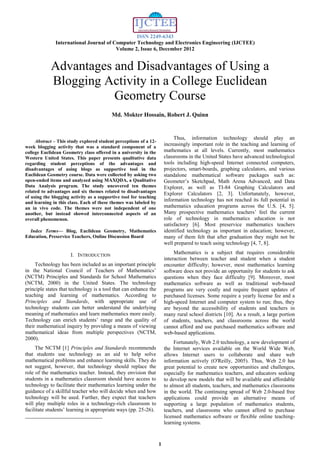 ISSN 2249-6343
International Journal of Computer Technology and Electronics Engineering (IJCTEE)
Volume 2, Issue 6, December 2012
1

Abstract – This study explored student perceptions of a 12-
week blogging activity that was a standard component of a
college Euclidean Geometry class offered in a university in the
Western United States. This paper presents qualitative data
regarding student perceptions of the advantages and
disadvantages of using blogs as supportive tool in the
Euclidean Geometry course. Data were collected by asking two
open-ended items and analyzed using MAXQDA, a Qualitative
Data Analysis program. The study uncovered ten themes
related to advantages and six themes related to disadvantages
of using the blogging activity as a supportive tool for teaching
and learning in this class. Each of these themes was labeled by
an in vivo code. The themes were not independent of one
another, but instead showed interconnected aspects of an
overall phenomenon.
Index Terms— Blog, Euclidean Geometry, Mathematics
Education, Preservice Teachers, Online Discussion Board
I. INTRODUCTION
Technology has been included as an important principle
in the National Council of Teachers of Mathematics’
(NCTM) Principles and Standards for School Mathematics
(NCTM, 2000) in the United States. The technology
principle states that technology is a tool that can enhance the
teaching and learning of mathematics. According to
Principles and Standards, with appropriate use of
technology students can better understand the underlying
meaning of mathematics and learn mathematics more easily.
Technology can enrich students’ range and the quality of
their mathematical inquiry by providing a means of viewing
mathematical ideas from multiple perspectives (NCTM,
2000).
The NCTM [1] Principles and Standards recommends
that students use technology as an aid to help solve
mathematical problems and enhance learning skills. They do
not suggest, however, that technology should replace the
role of the mathematics teacher. Instead, they envision that
students in a mathematics classroom should have access to
technology to facilitate their mathematics learning under the
guidance of a skillful teacher who will decide when and how
technology will be used. Further, they expect that teachers
will play multiple roles in a technology-rich classroom to
facilitate students’ learning in appropriate ways (pp. 25-26).
Thus, information technology should play an
increasingly important role in the teaching and learning of
mathematics at all levels. Currently, most mathematics
classrooms in the United States have advanced technological
tools including high-speed Internet connected computers,
projectors, smart-boards, graphing calculators, and various
standalone mathematical software packages such as:
Geometer’s Sketchpad, Math Arena Advanced, and Data
Explorer, as well as TI-84 Graphing Calculators and
Explorer Calculators [2, 3]. Unfortunately, however,
information technology has not reached its full potential in
mathematics education programs across the U.S. [4, 5].
Many prospective mathematics teachers’ feel the current
role of technology in mathematics education is not
satisfactory [6]. Most preservice mathematics teachers
identified technology as important in education; however,
many of them felt that after graduation they might not be
well prepared to teach using technology [4, 7, 8].
Mathematics is a subject that requires considerable
interaction between teacher and student when a student
encounter difficulty; however, most mathematics learning
software does not provide an opportunity for students to ask
questions when they face difficulty [9]. Moreover, most
mathematics software as well as traditional web-based
programs are very costly and require frequent updates of
purchased licenses. Some require a yearly license fee and a
high-speed Internet and computer system to run; thus, they
are beyond the accessibility of students and teachers in
many rural school districts [10]. As a result, a large portion
of students, teachers, and classrooms across the world
cannot afford and use purchased mathematics software and
web-based applications.
Fortunately, Web 2.0 technology, a new development of
the Internet services available on the World Wide Web,
allows Internet users to collaborate and share web
information actively (O'Reilly, 2005). Thus, Web 2.0 has
great potential to create new opportunities and challenges,
especially for mathematics teachers, and educators seeking
to develop new models that will be available and affordable
to almost all students, teachers, and mathematics classrooms
in the world. The continuing spread of Web 2.0-based free
applications could provide an alternative means of
supporting a large population of mathematics students,
teachers, and classrooms who cannot afford to purchase
licensed mathematics software or flexible online teaching-
learning systems.
Md. Mokter Hossain, Robert J. Quinn
Advantages and Disadvantages of Using a
Blogging Activity in a College Euclidean
Geometry Course
 