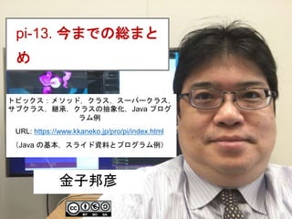 1
pi-13. 今までの総まと
め
金子邦彦
トピックス：メソッド，クラス，スーパークラス，
サブクラス，継承，クラスの抽象化，Java プログ
ラム例
URL: https://www.kkaneko.jp/pro/pi/index.html
（Java の基本，スライド資料とプログラム例）
 