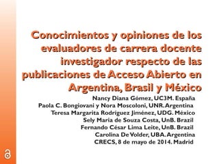 Conocimientos y opiniones de losConocimientos y opiniones de los
evaluadores de carrera docenteevaluadores de carrera docente
investigador respecto de lasinvestigador respecto de las
publicaciones de Acceso Abierto enpublicaciones de Acceso Abierto en
Argentina, Brasil y MéxicoArgentina, Brasil y México
Nancy Diana Gómez, UC3M. España
Paola C. Bongiovani y Nora Moscoloni, UNR.Argentina
Teresa Margarita Rodríguez Jiménez, UDG. México
Sely Maria de Souza Costa, UnB. Brazil
Fernando César Lima Leite, UnB. Brazil
Carolina DeVolder, UBA.Argentina
CRECS, 8 de mayo de 2014. Madrid
 