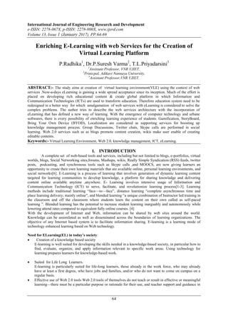International Journal of Engineering Research and Development
e-ISSN: 2278-067X, p-ISSN: 2278-800X, www.ijerd.com
Volume 13, Issue 1 (January 2017), PP.64-69
64
Enriching E-Learning with web Services for the Creation of
Virtual Learning Platform
P.Radhika1
, Dr.P.Suresh Varma2
, T.L.Priyadarsini3
1
Assistant Professor, VNR VJIET,
2
Prinicpal, Adikavi Nannaya University,
3
Assistant Professor,VNR VJIET.
ABSTRACT:- The study aims at creation of virtual learning environment(VLE) using the context of web
services .Now-a-days eLearning is gaining a wide spread acceptance since its inception. Much of the effort is
placed on developing rich educational content & create global platform in which Information and
Communication Technologies (ICTs) are used to transform education. Therefore education system need to be
redesigned in a better way for which amalgamation of web services with eLearning is considered to solve the
complex problems. The author tries to describe the web services architecture with the incorporation of
eLearning that has defined a new way of learning. With the emergence of computer technology and urbane
softwares, there is every possibility of enriching learning experience of students. Gamification, StoryBoard,
Bring Your Own Device (BYOD), Localization are considered as supporting services for boosting up
knowledge management process. Group Discussions, Twitter chats, Skype calls are performed in social
learning. Web 2.0 services such as as blogs promote content creation, wikis make user enable of creating
editable contents.
Keywords:- Virtual Learning Environment, Web 2.0, knowledge management, ICT, eLearning.
I. INTRODUCTION
A complete set of web-based tools and services, including but not limited to blogs, e-portfolios, virtual
worlds, blogs, Social Networking sites,forums, Mashups, wikis, Really Simple Syndication (RSS) feeds, twitter
posts, podcasting, and synchronous tools such as Skype calls ,and MOOCS, are now giving learners an
opportunity to create their own learning materials that are available online, personal learning environments, and
social networks[6]. E-Learning is a process of learning that involves generation of dynamic learning content
targeted for learning communities to develop knowledge, a platform for sharing knowledge and delivering
content online available anytime ,anywhere. E- Learning involves intensive usage of Information and
Communication Technology (ICT) to serve, facilitate, and revolutionize learning process[1-3]. Learning
methods include traditional learning ―face—to—face‖, distance learning ―complete asynchronous time and
place learning delivery; mainly online‖, and blended learning ―a unique combination of Instructor led training in
the classroom and off the classroom where students learn the content on their own called as self-paced
learning ‖. Blended learning has the potential to increase student learning inarguably and autonomously while
lowering attend rates compared to equivalent fully online courses. [4]
With the development of Internet and Web, information can be shared by web sites around the world.
Knowledge can be assimilated as well as disseminated across the boundaries of learning organizations. The
objective of any Internet based system is to facilitate information sharing. E-learning is a learning mode of
technology enhanced learning based on Web technology.
Need for ELearning(EL) in today’s society:
 Creation of a knowledge based society
E-learning is well suited for developing the skills needed in a knowledge-based society, in particular how to
find, evaluate, organize, and apply information relevant to specific work areas. Using technology for
learning prepares learners for knowledge-based work.
 Suited for Life Long Learners.
E-learning is particularly suited for life-long learners, those already in the work force, who may already
have at least a first degree, who have jobs and families, and/or who do not want to come on campus on a
regular basis.
 Effective use of Web 2.0 tools Web 2.0 tools of themselves do not teach or result in effective or meaningful
learning—there must be a particular purpose or rationale for their use, and teacher support and guidance in
 