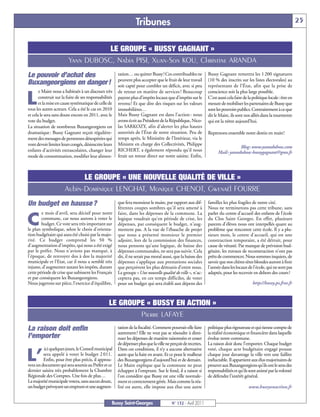 Tribunes                                                                                              25


                                    LE GROUPE « BUSSY GAGNANT »
                         Yann DUBOSC, Nabia PISI, Xuan-Son KOU, Christine ARANDA
Le pouvoir d’achat des                                 tation… ou quitter Bussy! Ces contribuables ne          Bussy Gagnant remettra les 1 200 signatures
                                                       peuvent plus accepter que le fruit de leur travail      (10 % des inscrits sur les listes électorales) au
Buxangeorgiens en danger!                              soit capté pour combler un déficit, avec si peu         représentant de l’État, afin que la prise de
       e Maire nous a habitués à un discours très      de retour en matière de services ! Beaucoup             conscience soit la plus large possible.

L      construit sur la fuite de ses responsabilités
       et la mise en cause systématique de celle de
tous les autres acteurs. Cela a été le cas en 2010
                                                       payent plus d’impôts locaux que d’impôts sur le
                                                       revenu ! Et que dire des risques sur les valeurs
                                                       immobilières…
                                                                                                               C’est aussi cela faire de la politique locale: être en
                                                                                                               mesure de mobiliser les partenaires de Bussy que
                                                                                                               sont les pouvoirs publics. Contrairement à ce que
et cela le sera sans doute encore en 2011, avec le     Mais Bussy Gagnant est dans l’action : nous             dit le Maire, ils sont nos alliés dans la tourmente
vote du budget.                                        avons écrit au Président de la République, Nico-        qui est la nôtre aujourd’hui.
La situation de nombreux Buxangeorgiens est            las SARKOZY, afin d’alerter les plus hautes
dramatique : Bussy Gagnant reçoit régulière-           autorités de l’État de notre situation. Peu de          Reprenons ensemble notre destin en main!
ment des messages de personnes désespérées qui         temps après, le Ministère de l’Intérieur, via le
vont devoir limiter leurs congés, désinscrire leurs    Ministre en charge des Collectivités, Philippe
                                                                                                                                Blog: www.yanndubosc.com
enfants d’activités extrascolaires, changer leur       RICHERT, a également répondu qu’il nous                       Mail: yanndubosc-bussygagnant@gmx.fr
mode de consommation, modifier leur alimen-            ferait un retour direct sur notre saisine. Enfin,



                            LE GROUPE « UNE NOUVELLE QUALITÉ DE VILLE »
                      Aubin-Dominique LENGHAT, Monique CHENOT, Gwenaël FOURRE
Un budget en hausse ?                                  que fera monsieur le maire, par rapport aux dif-
                                                       férentes coupes sombres qu'il sera amené à
                                                                                                               familles les plus fragiles de notre cité.
                                                                                                               Nous ne terminerons pas cette tribune, sans
        e mois d'avril, sera décisif pour notre        faire, dans les dépenses de la commune. La              parler du centre d'accueil des enfants de l'école

C       commune, car nous aurons à voter le
        budget. Ce vote sera très important sur
le plan symbolique, selon le choix d'orienta-
                                                       logique voudrait qu'en période de crise, les
                                                       dépenses, par conséquent le budget, n'aug-
                                                       mentent pas. A la vue de l'ébauche de projet
                                                                                                               du Clos Saint Georges. En effet, plusieurs
                                                                                                               parents d'élèves nous ont interpellés quant au
                                                                                                               problème que rencontre cette école. Il y a plu-
tion budgétaire qui aura été choisi par la majo-       que nous a présenté monsieur le premier                 sieurs mois, le centre d'accueil, qui est une
rité. Ce budget comprend les 50 %                      adjoint, lors de la commission des finances,            construction temporaire, a été détruit, pour
d'augmentation d'impôts, qui nous a été exigé          nous pensons qu’une logique, de baisse des              cause de vétusté. Par manque de prévision bud-
par le préfet. Nous n'avions pas manqué, à             dépenses communales, ne sera pas suivie. Cela           gétaire, les travaux de reconstruction n'ont pas
l'époque, de renvoyer dos à dos la majorité            dit, il ne serait pas moral aussi, que la baisse des    prêts de commencer. Nous sommes inquiets, de
municipale et l'Etat, car il nous a semblé très        dépenses s’applique aux prestations sociales            savoir que nos chères têtes blondes auront à finir
injuste, d'augmenter autant les impôts, durant         que perçoivent les plus démunis d’entre nous.           l'année dans les locaux de l'école, qui ne sont pas
cette période de crise que subissent les Français      Le groupe « Une nouvelle qualité de ville », n'ac-      adaptés, pour les recevoir en dehors des cours?
et par conséquent les Buxangeorgiens.                  ceptera pas, en ces temps difficiles, de voter
Nous jugerons sur pièce, l'exercice d'équilibre,       pour un budget qui sera établi aux dépens des                                       http://bussy.ps.free.fr



                                                 LE GROUPE « BUSSY EN ACTION »
                                                         Pierre LAFAYE
La raison doit enfin                                   tation de la fiscalité. Comment pourrait-elle faire
                                                       autrement? Elle ne veut pas se résoudre à dimi-
                                                                                                               politique plus rigoureuse et qui tienne compte de
                                                                                                               la réalité économique et financière dans laquelle
l’emporter                                             nuer les dépenses de manière raisonnées et cesser       évolue notre commune.
                                                       de dépenser plus que la ville ne perçoit de recettes.   La raison doit donc l’emporter. Chaque budget
         ici quelques jours, le Conseil municipal      Dans ces conditions, il n’y a aucune alternative        voté, chaque acte budgétaire engagé pousse

L’       sera appelé à voter le budget 2 011.
         Enfin, pour être plus précis, il approu-
vera un document qui sera soumis au Préfet et ce
                                                       autre que la fuite en avant. Et ce pour le malheur
                                                       des Buxangeorgiens d’aujourd’hui et de demain.
                                                       Le Maire explique que la commune ne peut
                                                                                                               chaque jour davantage la ville vers une faillite
                                                                                                               inéluctable. Il appartient aux élus majoritaires de
                                                                                                               prouver aux Buxangeorgiens qu’ils ont le sens des
dernier saisira très probablement la Chambre           échapper à l’emprunt. Sur le fond, il a raison si       responsabilités et qu’ils sont animé par la volonté
Régionale des Comptes. Une fois de plus…               l’on considère que Bussy est une ville normale-         de défendre l’intérêt général.
La majorité municipale votera, sans aucun doute,       ment et correctement gérée. Mais comme la réa-
un budget prévoyant un emprunt et une augmen-          lité est autre, elle impose aux élus une autre                                    www.bussyenaction.fr


                                                   Bussy Saint-Georges                  N° 132 - Avril 2011
 