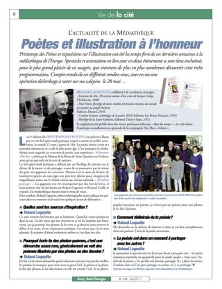 6                                                                      Vie de la cité

                                              L’ACTUALITÉ DE LA MÉDIATHÈQUE

     Poètes et illustration à l’honneur
    Printemps des Poètes et expositions sur l’illustration ont été les temps forts de ces dernières semaines à la
    médiathèque de l’Europe. Spectacles et animations en lien avec ces deux évènements se sont donc enchaînés,
    pour le plus grand plaisir de ses usagers, qui viennent de plus en plus nombreux découvrir cette riche
    programmation. Compte-rendu de ces différents rendez-vous, avec en sus une
    opération désherbage à noter sur vos calepins le 28 mai…
                                                     ROLAND LAGOUTTE a collaboré à de nombreux ouvrages:
                                                     - L’attente du rêve, 50 artistes autour d’un conte de Jacques Calop.
                                                     L’Edelweiss, 2009
                                                     - Pour Haïti, florilège de textes inédits d'écrivains et poètes du monde
                                                     en soutien au peuple haïtien,
                                                     Editions Desnel, 2010
                                                     - Couleur Femme, anthologie de la poésie 2010, Editions Les Poètes Français, 2010
                                                     - Florilège de la Saint-Valentin, Editions Thierry Sajat, 2011
                                                     Il a également été publié dans des revues poétiques telles que « Rose des temps », « Le cerf volant ».
                                                     Il participe actuellement au spectacle de la compagnie Flac Floc « iClown ».

          a 13e édition du PRINTEMPS DES POÈTES s’est achevée à Bussy

    L     par un très bel après-midi poétique auquel a assisté un public nom-
          breux, le samedi 12 mars à partir de 16h. La poésie donne à voir et à
    entendre autrement, et ce dès le plus jeune âge. C’est pourquoi la média-
    thèque avait organisé un concours de poésie, une exposition « A hauteur
    d’herbes » prêtée par la Maison de la Poésie de Saint-Quentin-en-Yvelines,
    ainsi qu’un spectacle de lecture de poèmes.
    Ce bel après-midi poétique a débuté par un florilège de poèmes sur le
    thème de la nature et des paysages, avant de se poursuivre par la remise
    des prix aux gagnants du concours. Durant tout le mois de février, de
    nombreux poètes de tous âges ont pris leur plume pour imaginer de
    magnifiques textes sur le thème retenu au niveau national, « D’infinis
    paysages ». Les gagnants ont été récompensés par des lots de livres, et
    leurs poèmes ont été déclamés par Roland Lagoutte et Richard Guillo et
    exposés à la médiathèque durant tout le mois de mars.
    Pour conclure, Roland Lagoutte, poète et photographe, nous explique son par-     Les gagnants du concours de poésie pourront assouvir leur soif de littérature grâce
    cours dans un entretien où il nous livre quelques secrets de fabrication…        aux livres qu’ils ont remportés à cette occasion…

                                                                                     graphie pas pour un poème, je n’écris pas un poème pour une photo.
    ¢ Quelles sont tes sources d’inspiration?                                        Je les fais s’épouser.
    ‚ Roland Lagoutte
    Ce sont souvent les femmes qui m’inspirent. Quand je croise quelqu’un            ¢ Comment définirais-tu ta poésie?
    dans la rue, j’ai des mots qui me viennent et je ne les exprime pas forcé-
    ment, car ça pourrait être gênant. Je les note et ça devient assez souvent le    ‚ Roland Lagoutte
    début d’un texte, d’une inspiration poétique. Les textes que j’écris sont        Ma démarche est de séduire, de charmer et donc je me livre complètement
    adressés, ils existent d’abord oralement même si c’est dans ma tête.             dans mes poèmes. J’écris de la poésie amoureuse.

                                                                                     ¢ La poésie est donc un moment à partager
    ¢ Pourquoi écris-tu des photos-poèmes, c’est une
                                                                                      avec les autres?
     démarche assez rare, généralement on voit des
                                                                                     ‚ Roland Lagoutte
     poèmes illustrés par des photos ou des dessins?                                 Je reprendrai les paroles de Léo Ferré qui disait à peu près cela: « La poésie
    ‚ Roland Lagoutte                                                                commence à prendre vie quand elle passe les cordes vocales ». Pour moi, l’in-
    En fait j’ai la même démarche que les chanteurs où tout est pour les oreilles,   térêt de la poésie, c’est qu’elle soit donnée, partagée. Il y a plein de scènes,
    les paroles, la musique; pour moi, tout est pour l’œil: le poème et la photo.    d’ateliers slam où l’on peut partager ses textes et j’y ai participé. n
    Je fais des photos, je les sélectionne car elle me touche l’œil. Je ne photo-    Tous les ouvrages de Roland Lagoutte sont disponibles à la médiathèque.


                                                      Bussy Saint-Georges                 N° 132 - Avril 2011
 