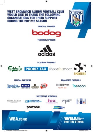WEST BROMWICH ALBION FOOTBALL CLUB
  WOULD LIKE TO THANK THE FOLLOWING
  ORGANISATIONS FOR THEIR SUPPORT
  DURING THE 2011/12 SEASON
                                           PRINCIPAL SPONSOR




                                           TECHNICAL SPONSOR




                                           PLATINUM PARTNERS




              OFFICIAL PARTNERS                                 BROADCAST PARTNERS




                                          SUPPORTING SPONSORS




     WBA.CO.UK

J13399 WBA Partners Programme Ad.indd 1                                         07/02/2012 09:21
 