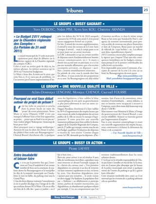 Tribunes                                                                                                 25


                                    LE GROUPE « BUSSY GAGNANT »
                         Yann DUBOSC, Nabia PISI, Xuan-Son KOU, Christine ARANDA
« Le Budget 2 011 retoqué                              pôts (en dehors des 50 % de 2010 auxquels
                                                       s’ajoutent les 10 % de cette année !), il ne prend
                                                                                                              d’énormes sacrifices, et dans le même temps
                                                                                                              Bussy se fait noter par Standard & Poor’s, une
par la Chambre régionale                               aucun engagement formel sur ce point.                  agence de notation internationale, pour pou-
des Comptes »                                          En fait, il attend des recettes supplémentaires,       voir accéder de nouveau aux places financières
(Le Parisien du 31 août                                il attend la vente des terrains de la Croix Saint      et faire de l’emprunt, Bussy passe un marché
                                                       Georges, il attend… mais le temps passe et on          de véhicule de « type berline », etc. Les efforts
2011)                                                  ne peut jouer sur un avenir incertain.                 sont donc équitablement répartis !
     e conseil municipal du 31 août avait prin-        La CRC a demandé à ce qu’un certain nombre             2 012 s’annonce encore plus complexe puisque

L    cipalement pour objet de débattre sur le
     dernier rapport de la Chambre régionale
des comptes (CRC).
                                                       de dépenses soient fondamentalement baissées
                                                       (avocat, communication, etc.) : le maire a
                                                       donné son accord tout en précisant, et ce n’est
                                                                                                              la rigueur que s’impose l’État aura des consé-
                                                                                                              quences immédiates sur les budgets commu-
                                                                                                              naux puisqu’il est le premier contribuable des
Celui-ci avait un arrière goût de déjà vu, les         pas une moindre affirmation, que si les recettes       collectivités territoriales.
mêmes phrases, les mêmes sentences qu’en               escomptées arrivaient, ces dépenses « sacri-           Il est impensable, pour notre Commune, d’ac-
2010 sur l’insincérité budgétaire.                     fiées » seraient immédiatement réinscrites.            cepter de rajouter de la crise à la crise car au
Le Maire a beau dire, la main sur le cœur, que         En période de crise, tout le monde doit faire          final, les Buxangeorgiens devront payer.
cette fois-ci, il n’y aura pas de problème, en         des efforts et nous avons fait des propositions                            Blog: www.yanndubosc.com
l’occurrence pas d’autres augmentations d’im-          en ce sens : les Buxangeorgiens ont déjà réalisé              Mail: yanndubosc-bussygagnant@gmx.fr


                            LE GROUPE « UNE NOUVELLE QUALITÉ DE VILLE »
                      Aubin-Dominique LENGHAT, Monique CHENOT, Gwenaël FOURRE
Pourquoi ce vrai faux débat                            mois des législatives, à faire oublier le bilan
                                                       catastrophique de son parti au gouvernement
                                                                                                              noraires, frais d’actes et de contentieux, rému-
                                                                                                              nération d’intermédiaires… soient réduites, et
autour du projet de prison?                            et plus particulièrement le sien sur notre cir-        met en lumière notre incapacité à recourir à
          été fut riche en courriers et articles       conscription ?                                         l’emprunt, notre dette étant déjà beaucoup trop

L’       dans la presse locale au sujet du
         ‘projet’ de centre pénitentiaire. Notre
Maire et notre Députée UMP n’ont pas
                                                       Hugues Rondeau chercherait-il à faire oublier
                                                       les 50 % d’augmentation des impôts locaux que
                                                       nous venons de subir, la dégradation des services
                                                                                                              élevée (72M €).
                                                                                                              Mais rassurez-vous Monsieur le Maire, à l’image
                                                                                                              du gouvernement de Chantal Brunel, a une
manqué d’affirmer haut et fort leur opposition         publics de la ville ou encore le manque d’équi-        recette infaillible : financer sa mauvaise gestion
au projet… projet qui au final n’en est pas un !       pements ? Il tente peut-être une nouvelle              par l’augmentation d’impôts !
Sans vouloir plagier Shakespeare : beaucoup de         manœuvre politique pour faire oublier le dernier       Face à cette situation catastrophique et avant
bruit pour rien !                                      rapport de la Chambre Régionale des Comptes,           une nouvelle augmentation des impôts locaux,
Alors pourquoi tout ce tapage médiatique ?             paru le 27 juillet qui retoque comme tous les ans      nous continuons à réclamer la démission du
Auraient-ils tous les deux des choses à cacher,        son budget, qualifiant l’évaluation des dépenses       Maire et de sa majorité.
des pilules à faire avaler aux Buxangeorgiens ?        et recettes de ‘non sincère’ Comme chaque                          « Une Nouvelle Qualité de Ville »
Chantal Brunel chercherait-elle, à quelques            année, la CRC demande que les dépenses d’ho-                                       www.bussyenaction.fr


                                                  LE GROUPE « BUSSY EN ACTION »
                                                          Pierre LAFAYE
Entre insalubrité                                      fait si bon vivre…
                                                       Bien-sûr, pour arriver à un tel résultat il aura
                                                                                                              retrouve traditionnellement dans les zones
                                                                                                              urbaines denses.
et laisser faire                                       fallu de nombreuses incivilités, cependant nous        C’est là qu’est la véritable responsabilité de l’élu :
         e n’est pas la première fois que j’inter-     nous trouvons ici devant l’exemple typique de          ne pas laisser s’installer cet état de fait. Ici la situa-

C        viens sur l’état d’insalubrité d’un certain
         nombre de lieux sur la commune. Je sou-
haite alerter les Buxangoergiens et la interpeller
                                                       la « théorie du carreau cassé ». Une première
                                                       dégradation est commise et au lieu de remettre
                                                       (ou faire remettre) rapidement en état, on ferme
                                                                                                              tion est d’autant plus ubuesque que les locaux
                                                                                                              de la police municipale sont situés à quelques
                                                                                                              mètres de l’entrée du parking et qu’ils y garent
les élus de la majorité municipale sur l’insalu-       les yeux. Une deuxième dégradation vient               leurs véhicules !
brité, le mot est faible, du parking situé sous la     s’ajouter puis une troisième… le cercle vicieux        Cette situation intolérable doit cesser car il est
Grand Place.                                           est alors engagé. Par fatalisme, la population finit   anormal que les riverains de ce parking subissent
L’état des lieux dépasse vraiment l’entendement        par « s’habituer » au délabrement et participe         cela au quotidien.
et est en parfait décalage avec l’image de la ville    même, parfois de manière inconsciente, aux
que souhaite donner M. le Maire. On est en effet       dégradations, en abandonnant quelques ordures                                       www.bussyenaction.fr
très loin de la ville des « parcs et jardins » ou il   par exemple. C’est un comportement que l’on


                                                   Bussy Saint-Georges              N° 136 - Septembre 2011
 