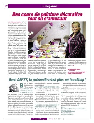 20                                                                           Le magazine


             Des cours de peinture décorative
                    tout en s’amusant
     « Les Pinceaux de Cloclo », c’est le
     nom de l’entreprise qu’a lancée
     Claudine Sorio en septembre 2010,
     et qui dispense des cours de peinture
     décorative. Cette Buxangeorgienne
     s’est découvert une passion pour la
     peinture à l’été 2002, lors de ses
     vacances à Grasse. « Dans le village de
     vacances où nous séjournions, il y avait
     une activité peinture pour les vacan-
     ciers, alors j'en ai profité pour m'amu-
     ser un peu, se souvient Claudine. Le
     peintre qui intervenait était de la
     région, il m'a proposé une toile,
     quelques modèles, de la peinture et des
     pinceaux… Je n'avais alors jamais
     touché à la peinture. Cela m’a tout de
     suite plu ». Devenue très vite accro,
     Claudine prend des cours pour se
     perfectionner et enrichir sa collec-
     tion. Elle participe même à plusieurs
     stages encadrés par une spécialiste
     venue tout droit du Canada, d’où
     vient cette technique particulière de      le jeudi. En plus des cours, Claudine     La base, c’est d’avoir envie ». Et l’en-   sont nombreux, et la bonne humeur
     peinture décorative. Aujourd’hui,          propose aussi des stages d’une ou         vie, Claudine sais très bien la trans-     y est garantie! Voilà des arguments
     Claudine a fait de sa passion son          deux journées. « Il s’agit d’une pein-    mettre, de par l’enthousiasme et la        sonnants et trébuchants pour s’y
     métier, en donnant elle-même des           ture tout en douceur, très fine, pleine   passion qu’elle met à dispenser ses        essayer… n
     cours de peinture décorative à son         de détails », souligne Claudine Sorio,    cours. Vous ne savez ni dessiner, ni
     domicile. Elle propose trois créneaux      qui accueille surtout une clientèle       peindre, pas de soucis, cette tech-        LES PINCEAUX DE CLOCLO
     par semaine, les mardis (13 h 30-          féminine, même si les hommes sont         nique est abordable pour tous, vous        7, cour des Bois
     16h30) et jeudis (9h-12h et 20h-           les bienvenus! « Chacune de mes élèves    serez surpris du résultat et de vos        Tél.: 0164667633 ou 0621875974
     23h). Il reste quelques places, surtout    a sa propre sensibilité, ajoute-t-elle.   talents cachés. Les sujets abordés y       Courriel: claudine.sorio@noos.fr




     Avec AEP77, la précocité n’est plus un handicap!
                                    asée à Bailly-            nard) ont été créés et offrent de nombreuses               tions, comment aborder le rôle des parents

                              B    Romainvilliers,
                                   l’Association
                             pour ENFANTS PRÉ-
                                                              activités ludiques.
                                                              POUR LES ENFANTS À PARTIR DE 5 ANS:
                                                              Ë des ateliers scientifiques et de découverte
                                                                                                                         face à leurs enfants, comment discuter avec
                                                                                                                         les écoles
                                                                                                                       Ë des soirées plaisirs, jeux, détente, création
                             COCES DE SEINE-                      du monde le samedi après-midi à Bailly-                artistique
                             ET-MARNE (AEP77),                    Romainvilliers                                       Ë des sorties (lasergame, fête des sciences, etc.)
     qui vient d’être créée, est une association              Ë la préparation et la participation au
     départementale unique en son genre. En effet,                concours de robotique Eurobot Junior                 AEP 77 veut ainsi offrir aux enfants précoces
     la précocité est actuellement plus un handicap               pour les adolescents à partir de 10-12 ans           et aux adultes surdoués un espace de rencontre
     qu'un avantage. La mission que s’est donnée              Ë l’ouverture d'une école adaptée, l’école               et de partage convivial pour qu’ils puissent
     l’association est donc d'aider à transformer ce              Cyrano, est en projet pour la rentrée 2 012          enfin être eux-mêmes. L’association entend
     handicap en force, de faciliter le quotidien des                                                                  ainsi proposer des solutions afin de faire face
     enfants et des adultes précoces afin de mieux            POUR LES ADULTES SURDOUÉS ET                             à la spécificité de la précocité. n
     le vivre. Elle propose divers services tels que          PARENTS D'ENFANTS PRÉCOCES :
                                                              Ë des rencontres le jeudi soir pour parler et
                                                                                                                       AEP 77
     des formations, et se charge également d’in-                                                                      Association pour Enfants Précoces de Seine-et-Marne
     former les enseignants et le grand public. Un              pour échanger face aux difficultés rencon-             41, rue du Tahuriau
                                                                                                                       77700 Bailly-Romainvilliers
     club pour adultes (le Club Cyrano), mais aussi             trées (groupe de parole, groupe de soutien)
                                                              Ë des séances de coaching : gestion des émo-
                                                                                                                       Tél. : 06 36 38 91 11
     un club pour enfants précoces (l’Arche Léo-                                                                       Site web : www.aep77.fr



                                                          Bussy Saint-Georges                N° 137 - Octobre 2011
 