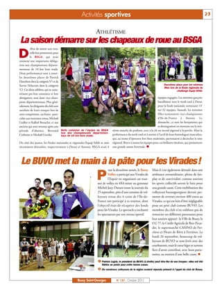 Activités sportives                                                                                              23


                                                                 ATHLÉTISME
La saison démarre sur les chapeaux de roue au BSGA
           ébut de saison une nou-

D         velle fois prometteur pour
          le BSGA, qui avait
emmené une importante déléga-
tion aux championnats départe-
mentaux de 10 km hors stade.
Deux performances sont à noter :
les deuxièmes places de Patrick
Hamilton dans la catégorie V1 et de
Xavier Delacroix dans la catégorie                                                                                           Deuxième place pour les minimes
                                                                                                                             filles lors de la finale régionale du
V2. Ces deux athlètes, qui se carac-                                                                                                      challenge Equip’Athlé.
térisent par leur constance et leur
abnégation, sont donc vice-cham-                                                                                       équipes engagées. Les minimes garçons
pions départementaux. Plus géné-                                                                                       bataillaient tout le week-end à Dreux
ralement, les dirigeants du club sont                                                                                  pour la finale nationale, terminant 13e
satisfaits de leurs troupes lors de                                                                                    sur 32 équipes. Samedi, les minimes
cette compétition: un bravo parti-                                                                                     filles terminaient vice-championnes
culier aux nouveaux venus, Michaël                                                                                     d’Ile-de-France à Antony. Le
Guillot et Kalhid Bouachir, et aux                                                                                     dimanche, ce sont les benjamines qui
anciens qui sont revenus après une                                                                                     se distinguaient en montant sur la troi-
période d'absence, Bertrand Belle cohésion de l’équipe du BSGA                 sième marche du podium, avec à la clé un record régional à la perche. Mais la
                                      lors des championnats départemen-
Cothouis et Mickaël Gorzka.           taux de 10 km hors stade.                performance du week-end est à mettre à l’actif de leurs homologues masculins,
                                                                               qui, au terme d’épreuves fort bien maîtrisées, parvenaient à décrocher le titre
                                                                               régional. Bravo à toutes les équipes pour ces brillants résultats, qui promettent
                                                                               une grande saison hivernale. n
Du côté des jeunes, les finales nationales et régionales Equip'Athlé se sont
récemment déroulées, respectivement à Dreux et Antony. BSGA avait 4




 Le BUVO met la main à la pâte pour les Virades!
  å
                                                                           our la deuxième année, le Bussy        Mais il s’est également déroulé dans une

                                                                 P         Volley a participé aux Virades de
                                                                           l’Espoir en organisant un tour-
                                                                  noi de volley en 4X4 mixte au gymnase
                                                                                                                  ambiance extraordinaire, pleine de fair-
                                                                                                                  play et de convivialité, comme souvent
                                                                                                                  les sports collectifs savent le faire pour
                                                                  Michel-Jazy. Durant toute la journée du         une grande cause. Cette mobilisation des
                                                                  25 septembre, près d’une centaine de vol-       volleyeurs buxangeorgiens devrait per-
                                                                  leyeurs venus des 4 coins de l’Ile-de-          mettre de reverser environ 400 euros au
                                                                  France ont participé à ce tournoi, dont         Virades, ce qui est loin d’être négligeable
                                                                  l’objectif était de récupérer des fonds         pour un petit club comme BUVO. Les
                                                                  pour les Virades. Le spectacle a enchanté       membres du club n’en oublient pas de
                                                                  les spectateurs par son niveau sportif.         remercier ses différents partenaires pour
                                                                                                                  leur soutien appuyé : la Ville de Bussy, le
                                                                                                                  CG 77, le Crédit Agricole de Brie-Picar-
  ç                                                                                                               die, le supermarché CASINO de Fer-
                                                                                                                  rières et Fleurs de Rêve à Ferrières. Le
                                                                                                                  lundi 26 septembre, beaucoup de vol-
                                                                                                                  leyeurs de BUVO se sont levés avec des
                                                                                                                  courbatures, mais le cœur léger et surtout
                                                                                                                  fiers d’avoir contribué, avec leurs parte-
                                                                                                                  naires, au soutien d’une belle cause. n

                                                                  å Patrick Legris, le président du BUVO (à droite) peut être fier de ses troupes: elles ont été

                                                                  ç De nombreux volleyeurs de la région avaient répondu présent à l’appel du club de Bussy.
                                                                     fidèles au poste pour cette bonne cause.




                                                 Bussy Saint-Georges              N° 137 - Octobre 2011
 