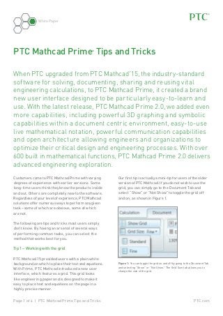 White Paper

PTC Mathcad Prime Tips and Tricks
®

When PTC upgraded from PTC Mathcad 15, the industry-standard
software for solving, documenting, sharing and reusing vital
engineering calculations, to PTC Mathcad Prime, it created a brand
new user interface designed to be particularly easy-to-learn and
use. With the latest release, PTC Mathcad Prime 2.0, we added even
more capabilities, including powerful 3D graphing and symbolic
capabilities within a document centric environment, easy-to-use
live mathematical notation, powerful communication capabilities
and open architecture allowing engineers and organizations to
optimize their critical design and engineering processes. With over
600 built in mathematical functions, PTC Mathcad Prime 2.0 delivers
advanced engineering exploration.
®

Customers come to PTC Mathcad Prime with varying
degrees of experience with earlier versions. Some
long-time users think they know the products inside
and out. Others are completely new to the software.
Regardless of your level of experience, PTC Mathcad
solutions offer numerous ways to perform any given
task – some of which are obvious, some of which
are not.

Our first tip is actually a mini-tip for users of the older
version of PTC Mathcad. If you do not wish to use the
grid, you can simply go to the Document Tab and
select “Show” or “Not Show” to toggle the grid off
and on, as shown in Figure 1.

The following are tips and tricks most users simply
don’t know. By having an arsenal of several ways
of performing common tasks, you can select the
method that works best for you.

Tip 1 – Working with the grid
PTC Mathcad 15 provided users with a plain white
background on which to place their text and equations.
With Prime, PTC Mathcad introduced a new user
interface, which features a grid. This grid looks
like engineering paper and is designed to make it
easy to place text and equations on the page in a
highly precise manner.
Page 1 of 4 | PTC Mathcad Prime Tips and Tricks

Figure 1: You can toggle the grid on and off by going to the Document Tab
and selecting “Show” or “Not Show.” The Grid Size tab allows you to
change the size of the grid.

PTC.com

 