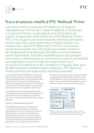 Livre blanc

Trucs et astuces relatifs à PTC Mathcad Prime
®

®

™

Lors de la mise à niveau de PTC Mathcad  15 (logiciel
répondant aux normes de l’industrie dédié à la résolution,
à la documentation, au partage et à la réutilisation de
calculs d’ingénierie importants) vers PTC Mathcad Prime,
PTC a mis au point une toute nouvelle interface utilisateur,
conçue pour être particulièrement simple à utiliser et à
comprendre. Dans PTC Mathcad Prime 2.0, nous avons
ajouté de nouvelles fonctionnalités puissantes (création
de symboles et de graphiques 3D dans un environnement
centré documents, notations mathématiques dynamiques
conviviales, communications, architecture ouverte permettant
aux ingénieurs et aux entreprises d’optimiser leurs
processus d’ingénierie et de conception critiques). Avec plus
de 600 fonctions mathématiques intégrées, PTC Mathcad
Prime autorise une exploration technique avancée.
Les clients qui utilisent PTC Mathcad Prime ne sont
pas tous familiarisés avec les versions précédentes.
Certains pensent très bien connaître le produit, alors
que d’autres ne l’ont jamais utilisé. Quel que soit
votre niveau d’expérience, les solutions PTC Mathcad
proposent de nombreuses méthodes pour effectuer
une tâche. Certaines sont évidentes, d’autres non.

En réalité, notre premier conseil n’est pas forcément
nouveau pour les utilisateurs de l’ancienne version
de PTC Mathcad. Si vous ne souhaitez pas utiliser la
grille, il vous suffit d’accéder à l’onglet Document et
de choisir d’afficher ou non la grille (voir figure 1).

Voici quelques trucs et astuces que la plupart des
utilisateurs ne connaissent pas. Ainsi, vous disposez
d’un arsenal d’actions possibles pour les tâches
courantes, ce qui vous permet de sélectionner la plus
adéquate.

Conseil 1 : Manipulation de la grille
PTC Mathcad 15 proposait aux utilisateurs un
arrière-plan entièrement blanc, sur lequel ils
pouvaient positionner leur texte et leurs équations.
Mathcad Prime est le premier à présenter une
nouvelle interface utilisateur, qui inclut une grille.
Cette grille prend l’aspect d’un papier d’ingénierie,
conçu pour simplifier le positionnement du texte et
des équations sur la page, de façon très précise.
Page 1 sur 4 | Trucs et astuces relatifs à PTC Mathcad Prime

Figure 1 : Vous pouvez activer ou désactiver la grille en accédant
à l’onglet Document et en sélectionnant l’affichage ou non. L’onglet
Pas du quadrillage vous permet de modifier la taille de la grille.

PTC.com

 