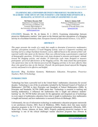 European Journal of Educational Sciences Vol. 1, Issue 1, 2013
Page 26 Progressive Academic Publishing,UK
www.journalsgate.com
EXAMINING RELATIONSHIPS BETWEEN PRESERVICE MATHEMATICS
TEACHERS’ TIME SPENT ON THE INTERNET AND THEIR PERCEPTIONS OF A
BLOGGING ACTIVITY IN A EUCLIDEAN GEOMETRY CLASS
Md Mokter Hossain; PhD
Department of Computer Science
The University of Alabama, USA
Formerly PhD Graduate of
the University of Nevada, Reno, USA
mokter@gmail.com
Robert J. Quinn; EdD
Professor of Mathematics Education
College of Education
University of Nevada, Reno, USA
quinn@unr.edu
CITATION: Hossain, M. M., & Quinn, R. J. (2013). Examining relationships between
preservice Mathematics teachers’ time spent on the Internet and their perceptions of a blogging
activity in a Euclidean Geometry class. European Journal of Educational Sciences, 1 (1), 26-37.
ABSTRACT
This paper presents the results of a study that sought to determine if preservice mathematics
teachers’ perceptions toward a 12-week blogging activity, used as a supportive teaching and
learning tool in a college Euclidean Geometry course, differed based on the amount of their self-
reported weekly time spent on the Internet. Data was collected using a questionnaire comprised
of demographic questions, 16 Likert-type scale items designed to measure participants’ attitude
toward the blogging activity, and another 18 Likert-type scale items designed to measure
participants’ perceived effectiveness of the blogging activity. The study found that participants
who spend more time on the Internet perceived the blogging activities to be more effective than
those who spend less time on the Internet. Overall, the participants found enjoyed the blogging
activity and found it to be effective and helpful.
Keywords: Blog, Euclidean Geometry, Mathematics Education, Perceptions, Preservice
Teachers, Web 2.0 Technology
INTRODUCTION
Technology has been a powerful tool in the United States’ mathematics classrooms for several
decades. Technology is one of the six principles included by the National Council of Teachers of
Mathematics’ [NCTM] in their Principles and Standards of School Mathematics (2000). In
Principles and Standards, NCTM (2000) posits that “Technology is essential in teaching and
learning mathematics; it influences the mathematics that is taught and enhances students’
learning” (p. 24). NCTM further advocates for the appropriate and integrated use of technology
in every aspect of mathematics education from what is taught in mathematics; how mathematics
is taught and learned; and how mathematics is assessed (Powers & Blubaugh, 2005).
Unfortunately, the use of information technology in mathematics education programs nationwide
is not satisfactory (Gunter, 2001; Kurz & Middleton, 2006). Studies show that many teacher
education programs in the U.S. have not integrated technology appropriately (Mistretta, 2005;
Watts-Taffe, Gwinn, Johnson, & Horn, 2003). Properly preparing preservice teachers to use
technology is one of the critical challenges teacher education programs face (Powers &
 