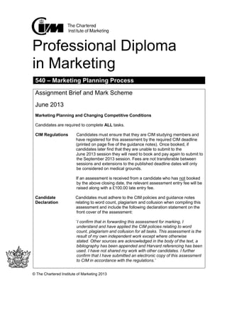 Professional Diploma
in Marketing
© The Chartered Institute of Marketing 2013
540 – Marketing Planning Process
Assignment Brief and Mark Scheme
June 2013
Marketing Planning and Changing Competitive Conditions
Candidates are required to complete ALL tasks.
CIM Regulations Candidates must ensure that they are CIM studying members and
have registered for this assessment by the required CIM deadline
(printed on page five of the guidance notes). Once booked, if
candidates later find that they are unable to submit to the
June 2013 session they will need to book and pay again to submit to
the September 2013 session. Fees are not transferable between
sessions and extensions to the published deadline dates will only
be considered on medical grounds.
If an assessment is received from a candidate who has not booked
by the above closing date, the relevant assessment entry fee will be
raised along with a £100.00 late entry fee.
Candidate Candidates must adhere to the CIM policies and guidance notes
Declaration relating to word count, plagiarism and collusion when compiling this
assessment and include the following declaration statement on the
front cover of the assessment:
‘I confirm that in forwarding this assessment for marking, I
understand and have applied the CIM policies relating to word
count, plagiarism and collusion for all tasks. This assessment is the
result of my own independent work except where otherwise
stated. Other sources are acknowledged in the body of the text, a
bibliography has been appended and Harvard referencing has been
used. I have not shared my work with other candidates. I further
confirm that I have submitted an electronic copy of this assessment
to CIM in accordance with the regulations.’
 
