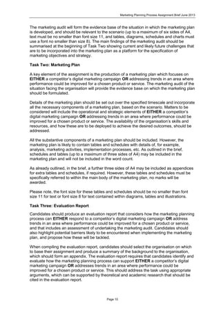 Marketing Planning Process Assignment Brief June 2013
Page 10
The marketing audit will form the evidence base of the situation in which the marketing plan
is developed, and should be relevant to the scenario (up to a maximum of six sides of A4,
text must be no smaller than font size 11, and tables, diagrams, schedules and charts must
use a font no smaller than size 8). The main findings of the marketing audit should be
summarised at the beginning of Task Two showing current and likely future challenges that
are to be incorporated into the marketing plan as a platform for the specification of
marketing objectives and strategy.
Task Two: Marketing Plan
A key element of the assignment is the production of a marketing plan which focuses on
EITHER a competitor’s digital marketing campaign OR addressing trends in an area where
performance could be improved for a chosen product or service. The marketing audit of the
situation facing the organisation will provide the evidence base on which the marketing plan
should be formulated.
Details of the marketing plan should be set out over the specified timescale and incorporate
all the necessary components of a marketing plan, based on the scenario. Matters to be
considered will include the operational and strategic elements of EITHER a competitor’s
digital marketing campaign OR addressing trends in an area where performance could be
improved for a chosen product or service. The availability of the organisation’s skills and
resources, and how these are to be deployed to achieve the desired outcomes, should be
addressed.
All the substantive components of a marketing plan should be included. However, the
marketing plan is likely to contain tables and schedules with details of, for example,
analysis, marketing activities, implementation processes, etc. As outlined in the brief,
schedules and tables (up to a maximum of three sides of A4) may be included in the
marketing plan and will not be included in the word count.
As already outlined, in the brief, a further three sides of A4 may be included as appendices
for extra tables and schedules, if required. However, these tables and schedules must be
specifically referred to within the main body of the marketing plan, no marks will be
awarded.
Please note, the font size for these tables and schedules should be no smaller than font
size 11 for text or font size 8 for text contained within diagrams, tables and illustrations.
Task Three: Evaluation Report
Candidates should produce an evaluation report that considers how the marketing planning
process can EITHER respond to a competitor’s digital marketing campaign OR address
trends in an area where performance could be improved for a chosen product or service,
and that includes an assessment of undertaking the marketing audit. Candidates should
also highlight potential barriers likely to be encountered when implementing the marketing
plan, and propose how these will be tackled.
When compiling the evaluation report, candidates should select the organisation on which
to base their assignment and produce a summary of the background to the organisation,
which should form an appendix. The evaluation report requires that candidates identify and
evaluate how the marketing planning process can support EITHER a competitor’s digital
marketing campaign OR addresses trends in an area where performance could be
improved for a chosen product or service. This should address the task using appropriate
arguments, which can be supported by theoretical and academic research that should be
cited in the evaluation report.
 