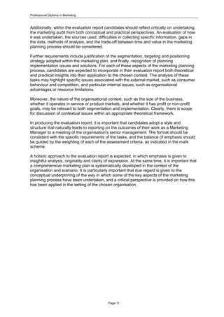 Professional Diploma in Marketing
Page 11
Additionally, within the evaluation report candidates should reflect critically on undertaking
the marketing audit from both conceptual and practical perspectives. An evaluation of how
it was undertaken, the sources used, difficulties in collecting specific information, gaps in
the data, methods of analysis, and the trade-off between time and value in the marketing
planning process should be considered.
Further requirements include justification of the segmentation, targeting and positioning
strategy adopted within the marketing plan, and finally, recognition of planning
implementation issues and solutions. For each of these aspects of the marketing planning
process, candidates are expected to incorporate in their evaluation report both theoretical
and practical insights into their application to the chosen context. The analysis of these
tasks may highlight specific issues associated with the external market, such as consumer
behaviour and competition, and particular internal issues, such as organisational
advantages or resource limitations.
Moreover, the nature of the organisational context, such as the size of the business,
whether it operates in service or product markets, and whether it has profit or non-profit
goals, may be relevant to both segmentation and implementation. Clearly, there is scope
for discussion of contextual issues within an appropriate theoretical framework.
In producing the evaluation report, it is important that candidates adopt a style and
structure that naturally leads to reporting on the outcomes of their work as a Marketing
Manager to a meeting of the organisation’s senior management. The format should be
consistent with the specific requirements of the tasks, and the balance of emphasis should
be guided by the weighting of each of the assessment criteria, as indicated in the mark
scheme.
A holistic approach to the evaluation report is expected, in which emphasis is given to
insightful analysis, originality and clarity of expression. At the same time, it is important that
a comprehensive marketing plan is systematically developed in the context of the
organisation and scenario. It is particularly important that due regard is given to the
conceptual underpinning of the way in which some of the key aspects of the marketing
planning process have been undertaken, and a critical perspective is provided on how this
has been applied in the setting of the chosen organisation.
 