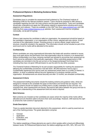 Marketing Planning Process Assignment Brief June 2013
Page 2
Professional Diploma in Marketing Guidance Notes
Assessment Regulations
Candidates have to complete the assessment brief published by The Chartered Institute of
Marketing (CIM) for the relevant academic session. Tutors should be prepared to offer advice to
candidates regarding the brief, the mark scheme and the grade descriptors. Tutors and candidates
should also understand and apply the CIM policies relating to assessments including word count,
plagiarism and collusion. These are available on the CIM Tutor Zone www.cimtutors.com and CIM
Learning Zone www.cimlearningzone.co.uk websites. Each assessment must be completed
individually, not as part of a group.
Context
Where a task requires the candidate to select an organisation, the assessment should be based on
the candidate’s organisation, or an organisation of their choice, selected with tutor advice. A brief
overview of the organisation chosen, including product or service offered, target market and
structure, should be included in the appendix. This information should not be included as part of the
word count and no marks will be allocated to this section.
Confidentiality
Where candidates are using organisational information that deals with sensitive material or issues,
they must seek advice and permission from that organisation about its inclusion in an assessment.
Where confidentiality is an issue, studying members are advised to anonymise their assessment so
that it cannot be attributed to that particular organisation. When submitting assignments to CIM,
candidates are reminded to tick the opt out box on the Assignment/project front sheet form,
indicating they have not given CIM permission to use the work for any other purposes.
The Chartered Institute of Marketing for its part accepts responsibility for marking the assessment
following the confidentiality procedures it has laid down. All CIM examiners have to sign a
Confidentiality Agreement and cannot mark any assessment where there is a conflict of interest. In
addition, no work is published without the prior agreement of a studying member and the
organisation. All assessments are stored securely and after 12 months, are shredded confidentially.
Assessment Criteria
The assessment briefing documents include the marking scheme and guidance notes, which are
designed to indicate to the candidate the types of information and format that are required. The
marking scheme should not replace any briefing that is usually undertaken by the unit tutor. It is
important that, when assessments are issued, discussions take place between the group and tutor to
clarify their understanding of the assessment brief and what is required.
Mark Schemes
Mark schemes are included so that candidates are aware where the majority of the marks will be
allocated and are therefore able to structure their work accordingly. However, CIM reserves the right
to amend the mark scheme if appropriate.
Grade Descriptors
There is a grade descriptor document attached to this assessment, which is used by examiners as
part of the marking process. The grade descriptors comprise:
 Concept
 Application
 Evaluation, and
 Presentation.
The relative weightings of these elements are used to inform grades within a level and differentiate
between levels. At Professional Diploma level, the relative weightings are 30%, 30%, 30% and 10%
 