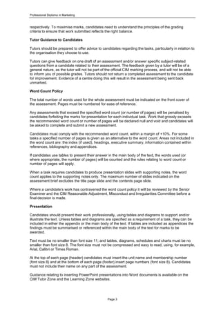 Professional Diploma in Marketing
Page 3
respectively. To maximise marks, candidates need to understand the principles of the grading
criteria to ensure that work submitted reflects the right balance.
Tutor Guidance to Candidates
Tutors should be prepared to offer advice to candidates regarding the tasks, particularly in relation to
the organisation they choose to use.
Tutors can give feedback on one draft of an assessment and/or answer specific subject-related
questions from a candidate related to their assessment. The feedback given by a tutor will be of a
general nature, as the tutor will not be part of the official CIM marking process, and will not be able
to inform you of possible grades. Tutors should not return a completed assessment to the candidate
for improvement. Evidence of a centre doing this will result in the assessment being sent back
unmarked.
Word Count Policy
The total number of words used for the whole assessment must be indicated on the front cover of
the assessment. Pages must be numbered for ease of reference.
Any assessments that exceed the specified word count (or number of pages) will be penalised by
candidates forfeiting the marks for presentation for each individual task. Work that grossly exceeds
the recommended word count or number of pages will be declared null and void and candidates will
be asked to complete and submit a new assessment.
Candidates must comply with the recommended word count, within a margin of +10%. For some
tasks a specified number of pages is given as an alternative to the word count. Areas not included in
the word count are: the index (if used), headings, executive summary, information contained within
references, bibliography and appendices.
If candidates use tables to present their answer in the main body of the text, the words used (or
where appropriate, the number of pages) will be counted and the rules relating to word count or
number of pages will apply.
When a task requires candidates to produce presentation slides with supporting notes, the word
count applies to the supporting notes only. The maximum number of slides indicated on the
assessment brief excludes the title page slide and the contents page slide.
Where a candidate’s work has contravened the word count policy it will be reviewed by the Senior
Examiner and the CIM Reasonable Adjustment, Misconduct and Irregularities Committee before a
final decision is made.
Presentation
Candidates should present their work professionally, using tables and diagrams to support and/or
illustrate the text. Unless tables and diagrams are specified as a requirement of a task, they can be
included in either the appendix or the main body of the text. If tables are included as appendices the
findings must be summarised or referenced within the main body of the text for marks to be
awarded.
Text must be no smaller than font size 11, and tables, diagrams, schedules and charts must be no
smaller than font size 8. The font size must not be compressed and easy to read, using, for example,
Arial, Calibri or Times Roman.
At the top of each page (header) candidates must insert the unit name and membership number
(font size 8) and at the bottom of each page (footer) insert page numbers (font size 8). Candidates
must not include their name on any part of the assessment.
Guidance relating to inserting PowerPoint presentations into Word documents is available on the
CIM Tutor Zone and the Learning Zone websites.
 