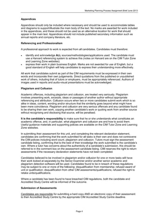 Marketing Planning Process Assignment Brief June 2013
Page 4
Appendices
Appendices should only be included where necessary and should be used to accommodate tables
and diagrams to support/illustrate the main body of the text. No marks are awarded for work included
in the appendices, and these should not be used as an alternative location for work that should
appear in the main text. Appendices should not include published secondary information such as
annual reports and company literature, etc.
Referencing and Professionalism
A professional approach to work is expected from all candidates. Candidates must therefore:
 identify and acknowledge ALL sources/methodologies/applications used. The candidate must
use a Harvard referencing system to achieve this (notes on Harvard are on the CIM Tutor Zone
and Learning Zone websites).
 express their work in plain business English. Marks are not awarded for use of English, but a
good standard of English will help candidates to express their understanding more effectively.
All work that candidates submit as part of the CIM requirements must be expressed in their own
words and incorporate their own judgements. Direct quotations from the published or unpublished
work of others, including that of tutors or employers, must be appropriately referenced. Authors of
images used in reports and audio-visual presentations must be acknowledged.
Plagiarism and Collusion
Academic offences, including plagiarism and collusion, are treated very seriously. Plagiarism
involves presenting work, excerpts, ideas or passages of another author without appropriate
referencing and attribution. Collusion occurs when two or more candidates submit work which is so
alike in ideas, content, wording and/or structure that the similarity goes beyond what might have
been mere coincidence. Plagiarism and collusion are very serious offences and any candidate found
to be sharing their own work, copying another candidate’s work or quoting work from another source
without recognising and disclosing that source, will be penalised.
It is the candidate’s responsibility to make sure that he or she understands what constitutes an
academic offence, and, in particular, what plagiarism and collusion are and how to avoid them.
Useful guidance materials and supporting policies are available on the CIM Tutor Zone and Learning
Zone websites.
In submitting their assessment for this unit, and completing the relevant declaration statement,
candidates are confirming that the work submitted for all tasks is their own and does not contravene
the CIM policies including word count, plagiarism and collusion. Tutors must sign the assessment
candidate listing, confirming that to the best of their knowledge the work submitted is the candidate’s
own. Where a tutor has concerns about the authenticity of a candidate’s submission, this should be
referred to in the comment box on the assessment candidate listing. CIM reserves the right to return
assessments if the necessary declaration statements have not been completed.
Candidates believed to be involved in plagiarism and/or collusion for one or more tasks will have
their work looked at separately by the Senior Examiner and/or another senior academic and
plagiarism detection software will be used. Candidates found to be in breach of these regulations
may be subject to one or more of the following: disqualification from membership; refused award of
unit or qualification; disqualification from other CIM assessments/qualifications; refused the right to
retake units/qualifications.
Where a candidate has been found to have breached CIM regulations, both the candidate and
Accredited Study Centre will be informed of the outcome.
Submission of Assessments
Candidates are responsible for submitting a hard copy AND an electronic copy of their assessment
to their Accredited Study Centre by the appropriate CIM Accredited Study Centre deadline.
 