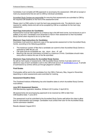 Professional Diploma in Marketing
Page 5
Candidates must complete all CIM paperwork to accompany the assessment. CIM will not accept or
mark any assessments that are sent to CIM by individual candidates.
Accredited Study Centres are responsible for ensuring that assessments are submitted to CIM by
the required CIM deadline on the front of the assessment brief.
Please note it is CIM’s policy to mark the hard copy assessments only. The electronic copy is
required for validity checks and will not be accepted by CIM as a substitute for the hard copy
assessment.
Hard Copy Instructions for Candidates
Assessments must be held together by a treasury tag in the left hand corner, but not bound or put in
wallets of any kind. Candidates must remember to hand in their assessment to their Accredited
Study Centre when required to do so by their tutor.
Electronic Copy Instructions for Candidates
Candidates must submit an electronic copy of the appropriate assessment to their Accredited Study
Centre, according to the following guidelines:
 The maximum number of files that a candidate can submit to their Accredited Study Centre is
restricted to ONE file per unit.
 File types that are acceptable are: .doc .docm .docx .rtf .pdf
 Maximum file size per submission is limited to a maximum of 4mb. Candidates should make
every effort to reduce the size of the file submitted.
Electronic Copy Instructions for Accredited Study Centres
As well as hard copies of assessments, CIM Accredited Study Centres must also send in an
electronic copy of each candidate’s work to the CIM email account at senditin@cim.co.uk. A sample
of submissions by centres will be put through plagiarism software.
Final Grades
Final grades will be sent to the candidates from the CIM in February, May, August or November,
depending on when assessments were submitted for marking.
Assessment Deadline Dates
The Chartered Institute of Marketing has strict deadline dates to which Accredited Study Centres
must adhere.
June 2013 Assessment Session
CIM Membership registration deadline: 29 March 2013 (online: 5 April 2013)
All assessments and accompanying paperwork to be received by CIM no later than:
CIM Deadline Date: 7 June 2013
The assessment must be submitted to the Accredited Study Centre well before this date to allow
time for administration and postage. Candidates must contact their tutor for the Accredited Study
Centre submission deadline.
Results released: August 2013
 