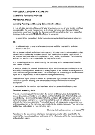 Marketing Planning Process Assignment Brief June 2013
Page 6
PROFESSIONAL DIPLOMA IN MARKETING
MARKETING PLANNING PROCESS
ANSWER ALL TASKS
Marketing Planning and Changing Competitive Conditions
In your role as a Marketing Manager for your organisation, or one of your choice, you have
been asked by the senior management to develop a marketing plan. For your chosen
organisation you should consider the development of the marketing plan, over a specified
timescale, in the context of ONE of the following scenarios:
 to respond to a competitor’s digital marketing campaign to aid business development
OR
 to address trends in an area where performance could be improved for a chosen
product or service.
It is necessary to clearly state the chosen scenario. In order to produce the marketing plan,
you will need to undertake a marketing audit. You should give particular consideration to
the scenario you have selected in the setting of your chosen organisation. The marketing
audit should also include a rationale for the choice of scenario.
Your marketing plan should be informed by the marketing audit, contextualised to reflect
your chosen scenario.
In addition, you should produce an evaluation report that considers the contribution of the
marketing planning process and some of its key aspects to the success of the organisation,
faced with the change in market share. The marketing audit, marketing plan and evaluation
report are to be presented at the next senior management meeting.
The evaluation report should be written in a professional style, suitable for tabling at a
senior management meeting, with references to conceptual material included as
appropriate.
In preparation for the meeting, you have been asked to carry out the following task.
Task One: Marketing Audit
Prepare a marketing audit that considers the current and likely future challenges for the
chosen organisation, in order to form a basis for the marketing plan. The marketing audit
should identify – a competitor’s digital marketing campaign OR trends in an area where
performance could be improved – which the marketing audit will address, and provide a
rationale for that chosen scenario. The marketing audit will also provide an evidence base
for the development of the marketing plan, related to the selected scenario. Your marketing
audit should be the basis of your marketing plan.
Marketing Audit: up to a maximum of six sides of A4
As outlined in the assessment criteria and mark scheme, marks will be awarded for the
content of the marketing audit and for the use of this information within the marketing plan
and evaluation report.
 