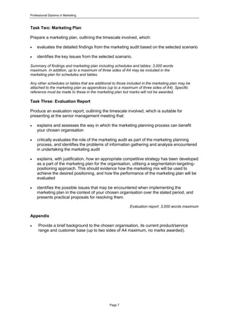 Professional Diploma in Marketing
Page 7
Task Two: Marketing Plan
Prepare a marketing plan, outlining the timescale involved, which:
 evaluates the detailed findings from the marketing audit based on the selected scenario
 identifies the key issues from the selected scenario.
Summary of findings and marketing plan including schedules and tables: 3,000 words
maximum. In addition, up to a maximum of three sides of A4 may be included in the
marketing plan for schedules and tables.
Any other schedules or tables that are additional to those included in the marketing plan may be
attached to the marketing plan as appendices (up to a maximum of three sides of A4). Specific
reference must be made to these in the marketing plan but marks will not be awarded.
Task Three: Evaluation Report
Produce an evaluation report, outlining the timescale involved, which is suitable for
presenting at the senior management meeting that:
 explains and assesses the way in which the marketing planning process can benefit
your chosen organisation
 critically evaluates the role of the marketing audit as part of the marketing planning
process, and identifies the problems of information gathering and analysis encountered
in undertaking the marketing audit
 explains, with justification, how an appropriate competitive strategy has been developed
as a part of the marketing plan for the organisation, utilising a segmentation-targeting-
positioning approach. This should evidence how the marketing mix will be used to
achieve the desired positioning, and how the performance of the marketing plan will be
evaluated
 identifies the possible issues that may be encountered when implementing the
marketing plan in the context of your chosen organisation over the stated period, and
presents practical proposals for resolving them.
Evaluation report: 3,000 words maximum
Appendix
 Provide a brief background to the chosen organisation, its current product/service
range and customer base (up to two sides of A4 maximum, no marks awarded).
 