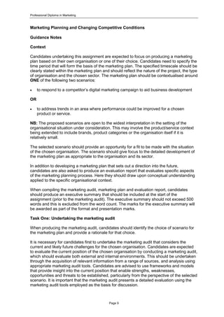 Professional Diploma in Marketing
Page 9
Marketing Planning and Changing Competitive Conditions
Guidance Notes
Context
Candidates undertaking this assignment are expected to focus on producing a marketing
plan based on their own organisation or one of their choice. Candidates need to specify the
time period that will form the basis of the marketing plan. The specified timescale should be
clearly stated within the marketing plan and should reflect the nature of the project, the type
of organisation and the chosen sector. The marketing plan should be contextualised around
ONE of the following two scenarios:
 to respond to a competitor’s digital marketing campaign to aid business development
OR
 to address trends in an area where performance could be improved for a chosen
product or service.
NB: The proposed scenarios are open to the widest interpretation in the setting of the
organisational situation under consideration. This may involve the product/service context
being extended to include brands, product categories or the organisation itself if it is
relatively small.
The selected scenario should provide an opportunity for a fit to be made with the situation
of the chosen organisation. The scenario should give focus to the detailed development of
the marketing plan as appropriate to the organisation and its sector.
In addition to developing a marketing plan that sets out a direction into the future,
candidates are also asked to produce an evaluation report that evaluates specific aspects
of the marketing planning process. Here they should draw upon conceptual understanding
applied to the specific organisational context.
When compiling the marketing audit, marketing plan and evaluation report, candidates
should produce an executive summary that should be included at the start of the
assignment (prior to the marketing audit). The executive summary should not exceed 500
words and this is excluded from the word count. The marks for the executive summary will
be awarded as part of the format and presentation marks.
Task One: Undertaking the marketing audit
When producing the marketing audit, candidates should identify the choice of scenario for
the marketing plan and provide a rationale for that choice.
It is necessary for candidates first to undertake the marketing audit that considers the
current and likely future challenges for the chosen organisation. Candidates are expected
to evaluate the current position of the chosen organisation by conducting a marketing audit,
which should evaluate both external and internal environments. This should be undertaken
through the acquisition of relevant information from a range of sources, and analysis using
appropriate marketing audit tools. Candidates are advised to use frameworks and models
that provide insight into the current position that enable strengths, weaknesses,
opportunities and threats to be established, particularly from the perspective of the selected
scenario. It is important that the marketing audit presents a detailed evaluation using the
marketing audit tools employed as the basis for discussion.
 