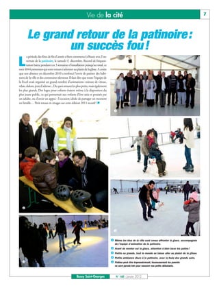 Vie de la cité                                                                                     7



       Le grand retour de la patinoire :
               un succès fou !
        a période des fêtes de fin d’année a bien commencé à Bussy avec l’ou-

L       verture de la patinoire, le samedi 11 décembre. Record de fréquen-
        tation battu pendant ces 3 semaines d’installation puisqu’au total, ce
sont 4844 personnes qui sont venues s’adonner au plaisir de la glisse. A croire
que son absence en décembre 2010 a renforcé l’envie de patiner des habi-
tants de la ville et des communes alentour. Il faut dire que toute l’équipe de
la Focel avait organisé un grand nombre d’animations: minute de vitesse,
relais, slalom, jeux d’adresse... De quoi amuser les plus petits, mais également
les plus grands. Des luges pour enfants étaient même à la disposition du
plus jeune public, ce qui permettait aux enfants d’être assis et poussés par
un adulte, ou d’avoir un appui : l’occasion idéale de partager un moment
en famille… Petit retour en images sur cette édition 2011 record ! n

                                                                                     å




                                                                                     è




  ç




                                                                                     ê

                                                                                   å Même les élus de la ville sont venus affronter la glace, accompagnés

                                                                                   ç Avant de monter sur la glace, attention à bien lacer les patins !
                                                                                      de l’équipe d’animation de la patinoire.


                                                                                   é Petits ou grands, tout le monde se laisse aller au plaisir de la glisse.
                                                                                   è Petite ambiance disco à la patinoire, avec la foule des grands soirs.
  é                                                                                ê Patiner peut être impressionnant, heureusement les parents
                                                                                      ne sont jamais loin pour rassurer nos petits débutants.



                                                    Bussy Saint-Georges                N° 140 - Janvier 2012
 